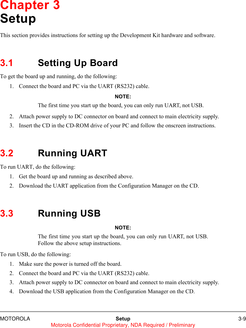 MOTOROLA Setup 3-9Motorola Confidential Proprietary, NDA Required / PreliminaryChapter 3SetupThis section provides instructions for setting up the Development Kit hardware and software. 3.1 Setting Up BoardTo get the board up and running, do the following:1. Connect the board and PC via the UART (RS232) cable.NOTE:The first time you start up the board, you can only run UART, not USB.2. Attach power supply to DC connector on board and connect to main electricity supply.3. Insert the CD in the CD-ROM drive of your PC and follow the onscreen instructions.3.2 Running UARTTo run UART, do the following:1. Get the board up and running as described above.2. Download the UART application from the Configuration Manager on the CD.3.3 Running USBNOTE:The first time you start up the board, you can only run UART, not USB.Follow the above setup instructions.To run USB, do the following:1. Make sure the power is turned off the board.2. Connect the board and PC via the UART (RS232) cable.3. Attach power supply to DC connector on board and connect to main electricity supply.4. Download the USB application from the Configuration Manager on the CD.