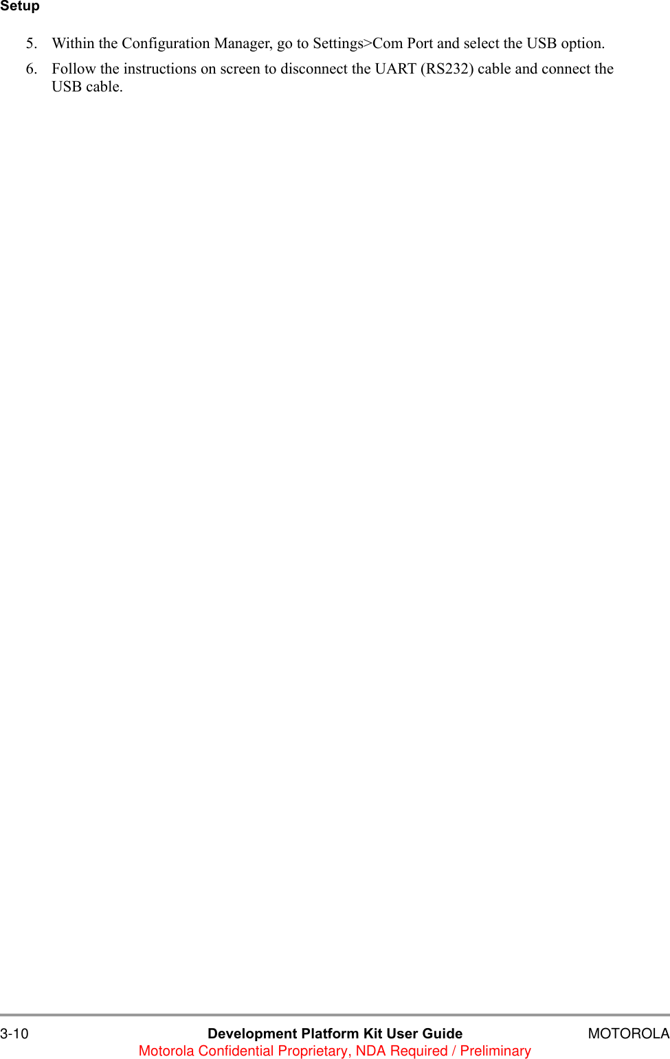 3-10 Development Platform Kit User Guide MOTOROLAMotorola Confidential Proprietary, NDA Required / PreliminarySetup5. Within the Configuration Manager, go to Settings>Com Port and select the USB option.6. Follow the instructions on screen to disconnect the UART (RS232) cable and connect the USB cable.