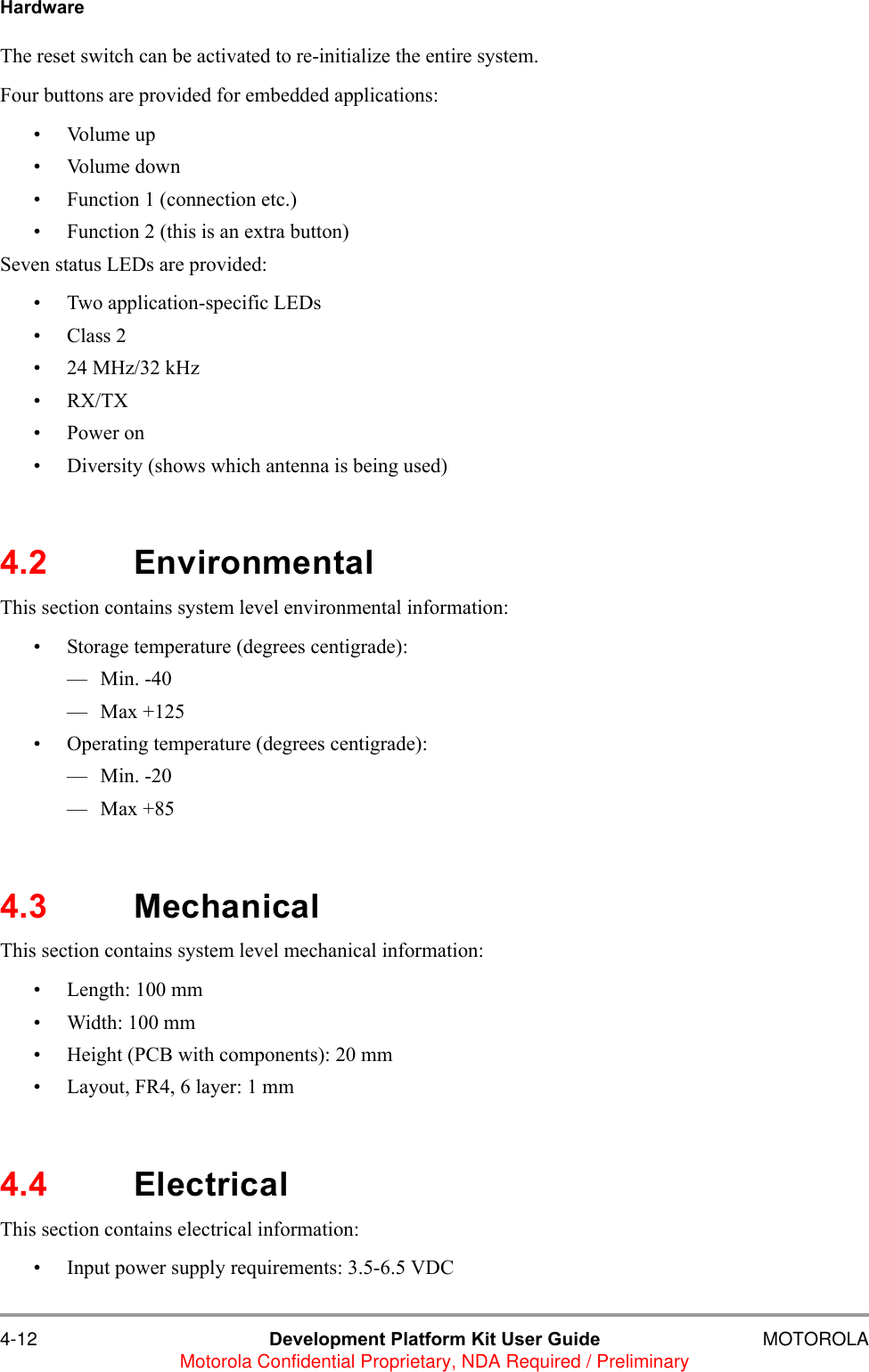 4-12 Development Platform Kit User Guide MOTOROLAMotorola Confidential Proprietary, NDA Required / PreliminaryHardwareThe reset switch can be activated to re-initialize the entire system.Four buttons are provided for embedded applications: &bull; Volume up&bull; Volume down&bull; Function 1 (connection etc.)&bull; Function 2 (this is an extra button)Seven status LEDs are provided:&bull; Two application-specific LEDs&bull; Class 2&bull; 24 MHz/32 kHz&bull;RX/TX&bull;Power on&bull; Diversity (shows which antenna is being used)4.2 EnvironmentalThis section contains system level environmental information:&bull; Storage temperature (degrees centigrade): &mdash;Min. -40&mdash;Max +125&bull; Operating temperature (degrees centigrade): &mdash;Min. -20&mdash;Max +854.3 MechanicalThis section contains system level mechanical information:&bull; Length: 100 mm&bull; Width: 100 mm&bull; Height (PCB with components): 20 mm&bull; Layout, FR4, 6 layer: 1 mm4.4 ElectricalThis section contains electrical information:&bull; Input power supply requirements: 3.5-6.5 VDC