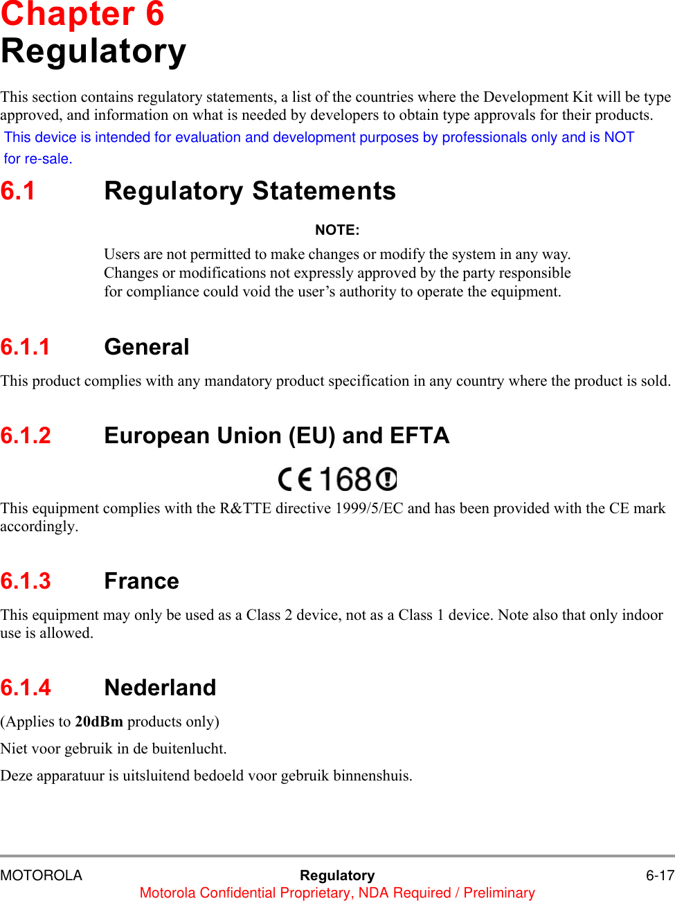 MOTOROLA Regulatory 6-17Motorola Confidential Proprietary, NDA Required / PreliminaryChapter 6RegulatoryThis section contains regulatory statements, a list of the countries where the Development Kit will be type approved, and information on what is needed by developers to obtain type approvals for their products.6.1 Regulatory StatementsNOTE:Users are not permitted to make changes or modify the system in any way.Changes or modifications not expressly approved by the party responsiblefor compliance could void the user&rsquo;s authority to operate the equipment.6.1.1 GeneralThis product complies with any mandatory product specification in any country where the product is sold. 6.1.2 European Union (EU) and EFTAThis equipment complies with the R&amp;TTE directive 1999/5/EC and has been provided with the CE mark accordingly.6.1.3 France This equipment may only be used as a Class 2 device, not as a Class 1 device. Note also that only indoor use is allowed.6.1.4 Nederland(Applies to 20dBm products only) Niet voor gebruik in de buitenlucht.Deze apparatuur is uitsluitend bedoeld voor gebruik binnenshuis.This device is intended for evaluation and development purposes by professionals only and is NOTfor re-sale.