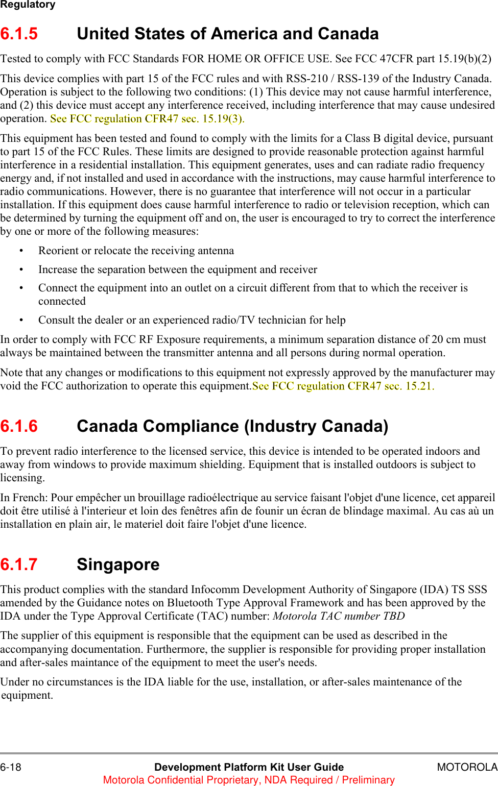 6-18 Development Platform Kit User Guide MOTOROLAMotorola Confidential Proprietary, NDA Required / PreliminaryRegulatory6.1.5 United States of America and CanadaTested to comply with FCC Standards FOR HOME OR OFFICE USE. See FCC 47CFR part 15.19(b)(2)This device complies with part 15 of the FCC rules and with RSS-210 / RSS-139 of the Industry Canada. Operation is subject to the following two conditions: (1) This device may not cause harmful interference, and (2) this device must accept any interference received, including interference that may cause undesired operation. See FCC regulation CFR47 sec. 15.19(3).This equipment has been tested and found to comply with the limits for a Class B digital device, pursuant to part 15 of the FCC Rules. These limits are designed to provide reasonable protection against harmful interference in a residential installation. This equipment generates, uses and can radiate radio frequency energy and, if not installed and used in accordance with the instructions, may cause harmful interference to radio communications. However, there is no guarantee that interference will not occur in a particular installation. If this equipment does cause harmful interference to radio or television reception, which can be determined by turning the equipment off and on, the user is encouraged to try to correct the interference by one or more of the following measures:&bull; Reorient or relocate the receiving antenna&bull; Increase the separation between the equipment and receiver&bull; Connect the equipment into an outlet on a circuit different from that to which the receiver is connected&bull; Consult the dealer or an experienced radio/TV technician for helpIn order to comply with FCC RF Exposure requirements, a minimum separation distance of 20 cm must always be maintained between the transmitter antenna and all persons during normal operation.Note that any changes or modifications to this equipment not expressly approved by the manufacturer may void the FCC authorization to operate this equipment.See FCC regulation CFR47 sec. 15.21.6.1.6 Canada Compliance (Industry Canada)To prevent radio interference to the licensed service, this device is intended to be operated indoors and away from windows to provide maximum shielding. Equipment that is installed outdoors is subject to licensing.In French: Pour emp&ecirc;cher un brouillage radio&eacute;lectrique au service faisant l'objet d'une licence, cet appareil doit &ecirc;tre utilis&eacute; &agrave; l'interieur et loin des fen&ecirc;tres afin de founir un &eacute;cran de blindage maximal. Au cas a&ugrave; un installation en plain air, le materiel doit faire l'objet d'une licence.6.1.7 SingaporeThis product complies with the standard Infocomm Development Authority of Singapore (IDA) TS SSS amended by the Guidance notes on Bluetooth Type Approval Framework and has been approved by the IDA under the Type Approval Certificate (TAC) number: Motorola TAC number TBDThe supplier of this equipment is responsible that the equipment can be used as described in the accompanying documentation. Furthermore, the supplier is responsible for providing proper installation and after-sales maintance of the equipment to meet the user's needs. Under no circumstances is the IDA liable for the use, installation, or after-sales maintenance of the equipment.
