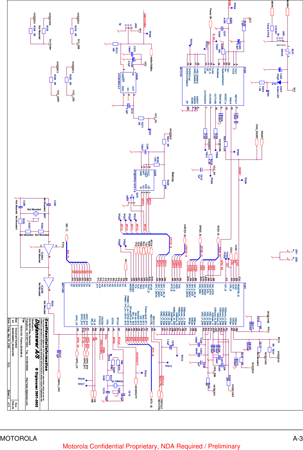 MOTOROLA A-3Motorola Confidential Proprietary, NDA Required / PreliminaryD7CS0EXTALREFCLKSPI1[0..3]0dBm/20dBmBTCLKWEGPIO_B10OEREFCTRLSPI10D[0..7]SPI11GPIO_C9SPI12CS1SPI13S_invGPIO_B11SPI10RESETSPI11SPI12SPI13SPI13SPI12SPI11CLK0SPI0[0..3]Q2PWMSPI10DIVERSITYD0S_invBT1BT2BT5BT7BT9BT3BT6BT8BT[1..9]SSI0D1SSI2SSI1SSI3SPI03GPIO_B3SPI02SPI00SSI4SPI01SSI[0..4]D2D3BT4D4UART0UART1UART3UART2Q2UART[0..3]D50dBm/20dBmD6XTALPWMA0SPI0[0..3]MAIN+MAIN-UART[0..3]GPIO_B11GPIO_B10BT[1..9]SSI[0..4]D[0..7]GPIO_C9TRSTRESETREFCLKREFCTRLCLK0OEWE0dBm/20dBmPower ONTDITMSTCKTTSTDORTCKCS0DIVERSITYJTAG_RESET32kHz_OSCBVccVCC_RFVCCHVDD1V85HVDD1V85VCCHVDD1V85VccCodecHVDD3V3VCCVCC_PAVCCHVDD3V3HVDD3V33V3_USBHVDD3V3 3V3_UARTVCC_LEDHVDD3V3HVDD1V85HVDD3V3AVccHVDD3V3HVDD1V85 AVccHVDD3V3HVDD3V3VDD_EIMTitleSize Document Number RevDate: Sheet ofC o n f i d e n t i a l  I n f o r m a ti o nThis document contains Digianswer A/S confidential and proprietary information, which you are notentitled to reproduce or disclose to any third party without the prior written consent of Digianswer A/S.&copy; Digianswer80000488000_R0404.DSN R04.04VEGA DK: Polaris (DIG488-4)Digianswer A/SSkalhuse 5DK-9240 Nibe, DenmarkTelephone: +45 96710000    Fax: +45 98350052          http://www.digianswer.comA325Friday, May 03, 2002 CLL2001-2002BatteryMemoryR216Not MountedJ2003p123S201Switch123C21610pFC2381.0pFR232Not MountedR20610KC217100nFC203100&micro;FC2281&micro;FTP212R2220RC2101&micro;FTP206TP221TP213C218100nFR236Not MountedTP209R231500mA1 2R221 0RC208100nFJ2011p11C235Not MountedTP224C225100nFX20032.768KHzR226 0RIC201MC71000TRST_BK10TDIJ10TDOH9TMSH8TCKG7MODE0G9MODE1F6REFCLK J6REFCTRL K4RESETIN_BF10CS0_BA3Frame synch  BT1 K7RxD  BT2 J7TxD  BT3 K8RxTxEN  BT4 J8SPI clk  BT5 K6SPI_en  BT6 K5SPI do/SPI di  BT7 J5PWM0 / TX_en / GPO0  BT8 H6PWM1 / PA_en / GPO1  BT9 H7VDDpa H5GNDcore_I1_EIM F3EXTAL J9XTAL K9GNDcore_I2_EIM H4GNDcore_I3 F9GNDcore_I4_EIM D4VDDcore_I1_EIM F2VDDcore_I2_EIM J4VDDcore_I3_EIM K3VDDcore_I3 F8GNDpc C7VDDpc B7VDDpb C8GNDpb D8SSI_STCKA9SSI_STFSC9SSI_STDB9SSI_SRCKA10SSI_SRFSC10SSI_SRDB10SPI_0_SS_BB8SPI_0_SCKD9SPI_0_MISOE8SPI_0_MOSID10SPI_1_SS_BD6SPI_1_SCKA6SPI_1_MISOB6SPI_1_MOSIC6CLK0E9TXDB5RXDA7CTS_BA5RTS_BA8TTSG8CS1_BC3A0B3A1E4A2A2A3D3A4F5A5B2A6A1A7B1A8C2A9C1A10D2A11D1D0F1D1G4D2G3D3G1D4G2D5H3D6H1D7H2RTCKH10GNDmisc_I1 G6VDDmisc_I1 G10OE_B B4WE_B A4GPIO_B10 F7GPIO_B11 E7GPIO_B12 E10CLK1E5GPIO_C9 C5OSC32k D5SYSCLK E6BTCLK D7VDD_I3_EIM K1VDD_I2_EIM E1VDDcore_I4_EIM C4VDD_I4_EIM K2GNDcore_I3_EIM J3GND_I4_EIM J2GND_I3_EIM J1GND_I2_EIM E2GND_I7_EIM F4VDD_I7_EIM E3GNDpa G5R233Not MountedR2427.5R R215 0RR2091.5RC230100nFIC205AT25HP512-10CI-1.8 CS 1SO 2WP3GND4SI 5SCK 6HOLD7VCC8J2021p11X201Not MountedTP218R219 0RTP201R24010MR207 1.0KR2410RC220100nFTP217C21210pFR205470RR2230RR220 0RTP222D203Green LEDC236Not MountedTP220IC206ANot Mounted1 652TP225C224100nFC207100nFC2143.3&micro;FTP214J2043p123R21010MTP215C2393.3&micro;FC229100nFC2371.0pFTP211C213100nFR22910KTP202R2041.5RC234100nFC226100nFR2110RR21310KR2181.0RR234Not MountedTP204C2056.8&micro;FR217Not MountedTP223TP226R2301.5KTP219R2031.0KC206100nFTP216C227100nFIC206BNot Mounted3 4COT201Track in PCBTP200IC202MC13181VCC13Vin+24Vin-23HysteresisSelect21DelayCap 9Q1_b10 S INV6Q211S OR122V65_ENABLE17 1V85_ENABLE183V0/3V3 sel143V0/3V3 ENABLE13AGND1 4OUT3V0/3V3 7OUT2V65 1OUT1V85 19RESET_b 15Detect 22REFOUT 2VCC28Shutdown16AGND2 20SGND 5EP EPIC203LP2981IM5-3.3IN1OUT 5ON/OFF3GND 2NC 4TP210TP207 TP208TP203R2140RR239 0RR212100K