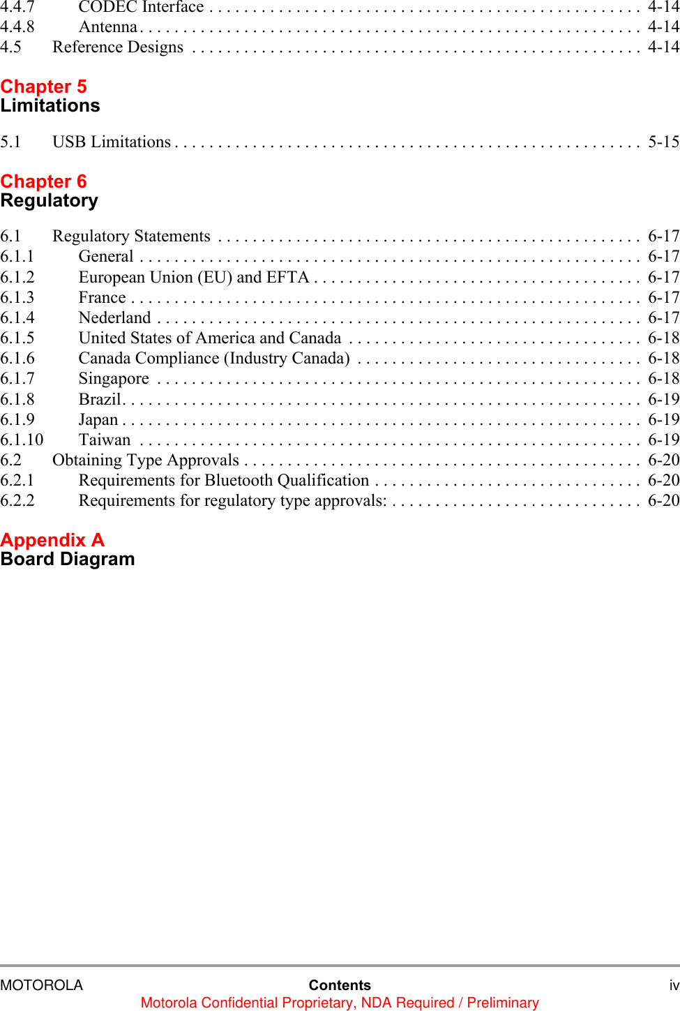MOTOROLA Contents ivMotorola Confidential Proprietary, NDA Required / Preliminary4.4.7 CODEC Interface . . . . . . . . . . . . . . . . . . . . . . . . . . . . . . . . . . . . . . . . . . . . . . . . . .  4-144.4.8 Antenna. . . . . . . . . . . . . . . . . . . . . . . . . . . . . . . . . . . . . . . . . . . . . . . . . . . . . . . . . . 4-144.5 Reference Designs  . . . . . . . . . . . . . . . . . . . . . . . . . . . . . . . . . . . . . . . . . . . . . . . . . . . .  4-14Chapter 5Limitations5.1 USB Limitations . . . . . . . . . . . . . . . . . . . . . . . . . . . . . . . . . . . . . . . . . . . . . . . . . . . . . .  5-15Chapter 6Regulatory6.1 Regulatory Statements  . . . . . . . . . . . . . . . . . . . . . . . . . . . . . . . . . . . . . . . . . . . . . . . . .  6-176.1.1 General . . . . . . . . . . . . . . . . . . . . . . . . . . . . . . . . . . . . . . . . . . . . . . . . . . . . . . . . . . 6-176.1.2 European Union (EU) and EFTA . . . . . . . . . . . . . . . . . . . . . . . . . . . . . . . . . . . . . .  6-176.1.3 France . . . . . . . . . . . . . . . . . . . . . . . . . . . . . . . . . . . . . . . . . . . . . . . . . . . . . . . . . . .  6-176.1.4 Nederland . . . . . . . . . . . . . . . . . . . . . . . . . . . . . . . . . . . . . . . . . . . . . . . . . . . . . . . .  6-176.1.5 United States of America and Canada  . . . . . . . . . . . . . . . . . . . . . . . . . . . . . . . . . .  6-186.1.6 Canada Compliance (Industry Canada)  . . . . . . . . . . . . . . . . . . . . . . . . . . . . . . . . .  6-186.1.7 Singapore  . . . . . . . . . . . . . . . . . . . . . . . . . . . . . . . . . . . . . . . . . . . . . . . . . . . . . . . .  6-186.1.8 Brazil. . . . . . . . . . . . . . . . . . . . . . . . . . . . . . . . . . . . . . . . . . . . . . . . . . . . . . . . . . . .  6-196.1.9 Japan . . . . . . . . . . . . . . . . . . . . . . . . . . . . . . . . . . . . . . . . . . . . . . . . . . . . . . . . . . . .  6-196.1.10 Taiwan  . . . . . . . . . . . . . . . . . . . . . . . . . . . . . . . . . . . . . . . . . . . . . . . . . . . . . . . . . . 6-196.2 Obtaining Type Approvals . . . . . . . . . . . . . . . . . . . . . . . . . . . . . . . . . . . . . . . . . . . . . .  6-206.2.1 Requirements for Bluetooth Qualification . . . . . . . . . . . . . . . . . . . . . . . . . . . . . . .  6-206.2.2 Requirements for regulatory type approvals: . . . . . . . . . . . . . . . . . . . . . . . . . . . . .  6-20Appendix A Board Diagram