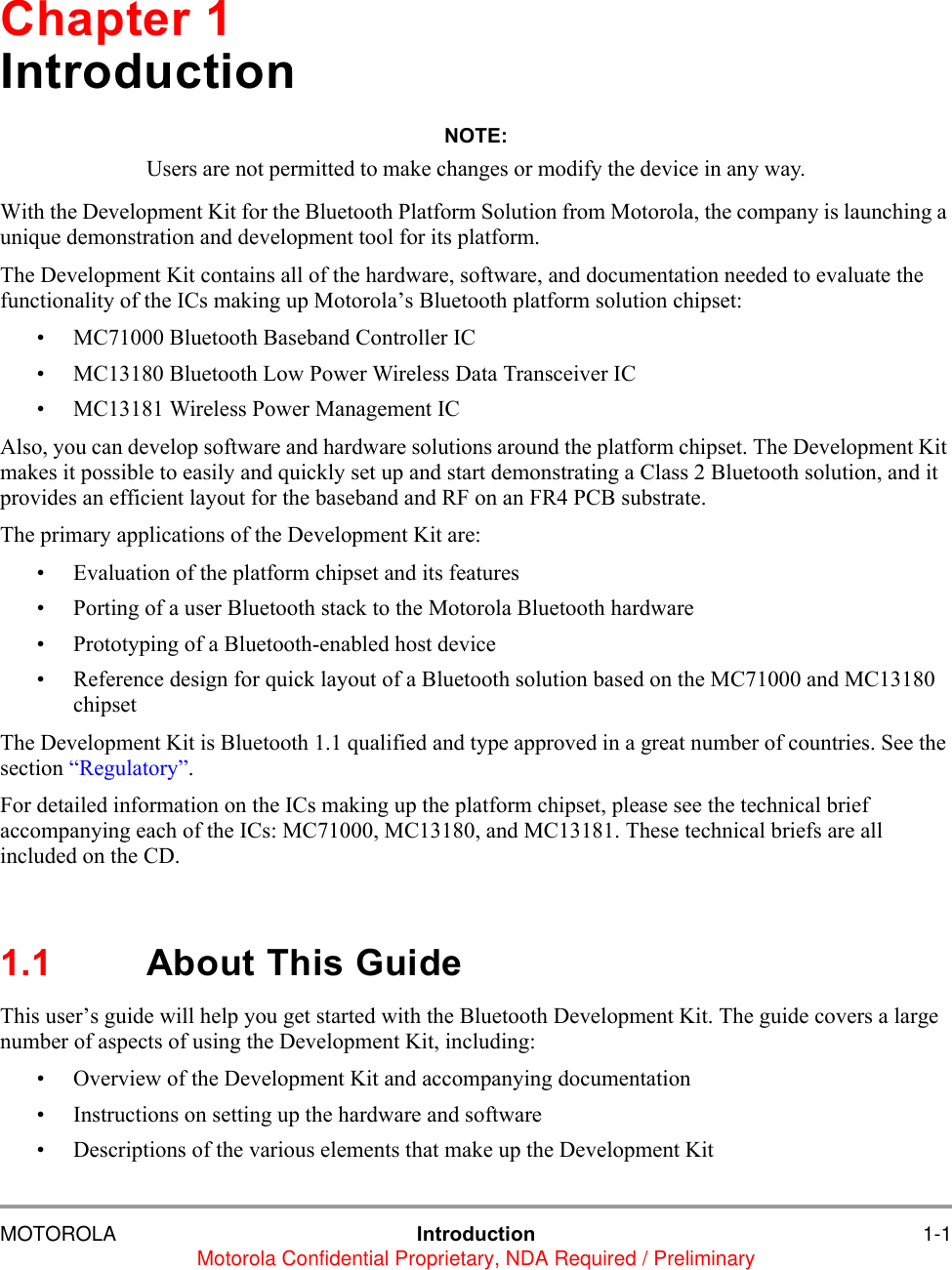 MOTOROLA Introduction 1-1Motorola Confidential Proprietary, NDA Required / PreliminaryChapter 1IntroductionNOTE:Users are not permitted to make changes or modify the device in any way.With the Development Kit for the Bluetooth Platform Solution from Motorola, the company is launching a unique demonstration and development tool for its platform. The Development Kit contains all of the hardware, software, and documentation needed to evaluate the functionality of the ICs making up Motorola&rsquo;s Bluetooth platform solution chipset:&bull; MC71000 Bluetooth Baseband Controller IC&bull; MC13180 Bluetooth Low Power Wireless Data Transceiver IC&bull; MC13181 Wireless Power Management ICAlso, you can develop software and hardware solutions around the platform chipset. The Development Kit makes it possible to easily and quickly set up and start demonstrating a Class 2 Bluetooth solution, and it provides an efficient layout for the baseband and RF on an FR4 PCB substrate.The primary applications of the Development Kit are:&bull; Evaluation of the platform chipset and its features&bull; Porting of a user Bluetooth stack to the Motorola Bluetooth hardware&bull; Prototyping of a Bluetooth-enabled host device&bull; Reference design for quick layout of a Bluetooth solution based on the MC71000 and MC13180 chipsetThe Development Kit is Bluetooth 1.1 qualified and type approved in a great number of countries. See the section &ldquo;Regulatory&rdquo;.For detailed information on the ICs making up the platform chipset, please see the technical brief accompanying each of the ICs: MC71000, MC13180, and MC13181. These technical briefs are all included on the CD.1.1 About This GuideThis user&rsquo;s guide will help you get started with the Bluetooth Development Kit. The guide covers a large number of aspects of using the Development Kit, including:&bull; Overview of the Development Kit and accompanying documentation &bull; Instructions on setting up the hardware and software &bull; Descriptions of the various elements that make up the Development Kit