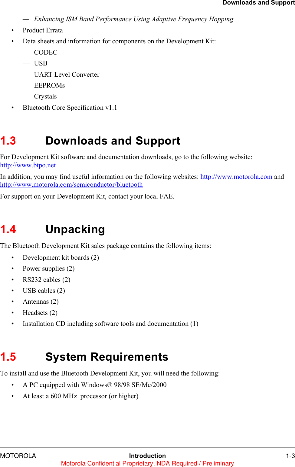 Downloads and SupportMOTOROLA Introduction 1-3Motorola Confidential Proprietary, NDA Required / Preliminary&mdash; Enhancing ISM Band Performance Using Adaptive Frequency Hopping&bull; Product Errata &bull; Data sheets and information for components on the Development Kit:&mdash; CODEC&mdash;USB &mdash; UART Level Converter&mdash; EEPROMs&mdash; Crystals&bull; Bluetooth Core Specification v1.11.3 Downloads and SupportFor Development Kit software and documentation downloads, go to the following website: http://www.btpo.netIn addition, you may find useful information on the following websites: http://www.motorola.com and http://www.motorola.com/semiconductor/bluetoothFor support on your Development Kit, contact your local FAE.  1.4 UnpackingThe Bluetooth Development Kit sales package contains the following items:&bull; Development kit boards (2)&bull; Power supplies (2)&bull; RS232 cables (2)&bull; USB cables (2)&bull; Antennas (2)&bull; Headsets (2)&bull; Installation CD including software tools and documentation (1)1.5 System RequirementsTo install and use the Bluetooth Development Kit, you will need the following:&bull; A PC equipped with Windows&reg; 98/98 SE/Me/2000&bull; At least a 600 MHz  processor (or higher)
