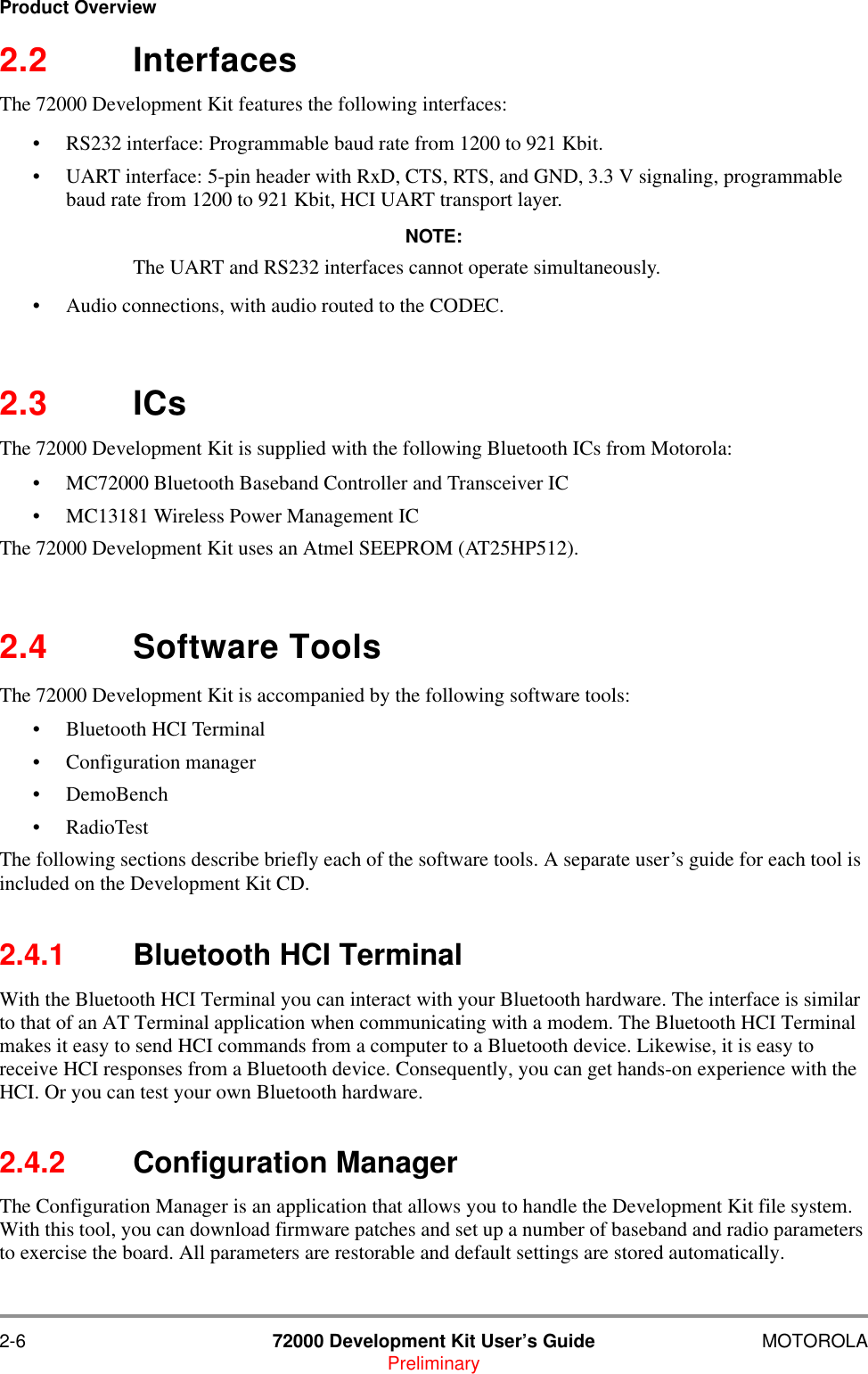 2-6 72000 Development Kit User&rsquo;s Guide MOTOROLAPreliminaryProduct Overview2.2 InterfacesThe 72000 Development Kit features the following interfaces:&bull; RS232 interface: Programmable baud rate from 1200 to 921 Kbit.&bull; UART interface: 5-pin header with RxD, CTS, RTS, and GND, 3.3 V signaling, programmable baud rate from 1200 to 921 Kbit, HCI UART transport layer.NOTE:The UART and RS232 interfaces cannot operate simultaneously. &bull; Audio connections, with audio routed to the CODEC.2.3 ICsThe 72000 Development Kit is supplied with the following Bluetooth ICs from Motorola:&bull; MC72000 Bluetooth Baseband Controller and Transceiver IC&bull; MC13181 Wireless Power Management IC The 72000 Development Kit uses an Atmel SEEPROM (AT25HP512).2.4 Software ToolsThe 72000 Development Kit is accompanied by the following software tools:&bull; Bluetooth HCI Terminal&bull; Configuration manager&bull; DemoBench&bull; RadioTestThe following sections describe briefly each of the software tools. A separate user&rsquo;s guide for each tool is included on the Development Kit CD.2.4.1 Bluetooth HCI TerminalWith the Bluetooth HCI Terminal you can interact with your Bluetooth hardware. The interface is similar to that of an AT Terminal application when communicating with a modem. The Bluetooth HCI Terminal makes it easy to send HCI commands from a computer to a Bluetooth device. Likewise, it is easy to receive HCI responses from a Bluetooth device. Consequently, you can get hands-on experience with the HCI. Or you can test your own Bluetooth hardware.2.4.2 Configuration ManagerThe Configuration Manager is an application that allows you to handle the Development Kit file system. With this tool, you can download firmware patches and set up a number of baseband and radio parameters to exercise the board. All parameters are restorable and default settings are stored automatically.