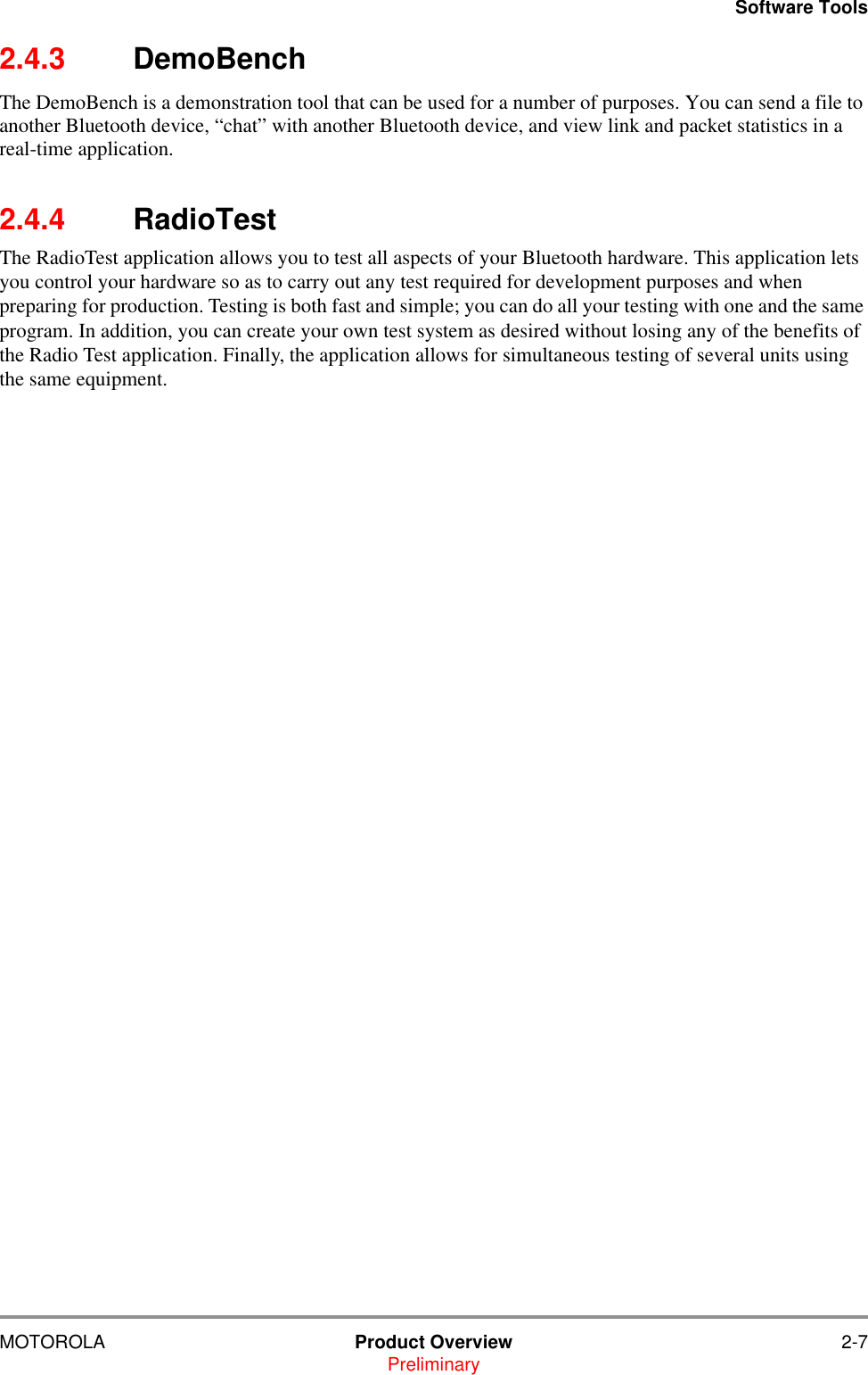 Software ToolsMOTOROLA Product Overview 2-7Preliminary2.4.3 DemoBenchThe DemoBench is a demonstration tool that can be used for a number of purposes. You can send a file to another Bluetooth device, &ldquo;chat&rdquo; with another Bluetooth device, and view link and packet statistics in a real-time application.2.4.4 RadioTestThe RadioTest application allows you to test all aspects of your Bluetooth hardware. This application lets you control your hardware so as to carry out any test required for development purposes and when preparing for production. Testing is both fast and simple; you can do all your testing with one and the same program. In addition, you can create your own test system as desired without losing any of the benefits of the Radio Test application. Finally, the application allows for simultaneous testing of several units using the same equipment.