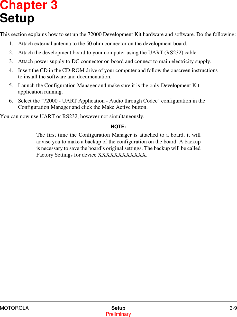 MOTOROLA Setup 3-9PreliminaryChapter 3SetupThis section explains how to set up the 72000 Development Kit hardware and software. Do the following:1. Attach external antenna to the 50 ohm connector on the development board. 2. Attach the development board to your computer using the UART (RS232) cable.3. Attach power supply to DC connector on board and connect to main electricity supply.4. Insert the CD in the CD-ROM drive of your computer and follow the onscreen instructions to install the software and documentation.5. Launch the Configuration Manager and make sure it is the only Development Kit application running.6. Select the "72000 - UART Application - Audio through Codec" configuration in the Configuration Manager and click the Make Active button. You can now use UART or RS232, however not simultaneously. NOTE:The first time the Configuration Manager is attached to a board, it willadvise you to make a backup of the configuration on the board. A backupis necessary to save the board&rsquo;s original settings. The backup will be calledFactory Settings for device XXXXXXXXXXXX. 