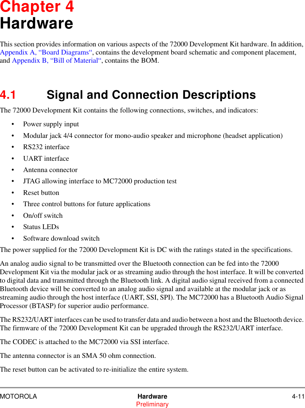 MOTOROLA Hardware 4-11PreliminaryChapter 4HardwareThis section provides information on various aspects of the 72000 Development Kit hardware. In addition, Appendix A, &ldquo;Board Diagrams&ldquo;, contains the development board schematic and component placement, and Appendix B, &ldquo;Bill of Material&ldquo;, contains the BOM.4.1 Signal and Connection DescriptionsThe 72000 Development Kit contains the following connections, switches, and indicators:&bull; Power supply input&bull; Modular jack 4/4 connector for mono-audio speaker and microphone (headset application)&bull; RS232 interface&bull; UART interface&bull; Antenna connector&bull; JTAG allowing interface to MC72000 production test&bull; Reset button&bull; Three control buttons for future applications&bull; On/off switch&bull; Status LEDs&bull; Software download switchThe power supplied for the 72000 Development Kit is DC with the ratings stated in the specifications.An analog audio signal to be transmitted over the Bluetooth connection can be fed into the 72000 Development Kit via the modular jack or as streaming audio through the host interface. It will be converted to digital data and transmitted through the Bluetooth link. A digital audio signal received from a connected Bluetooth device will be converted to an analog audio signal and available at the modular jack or as streaming audio through the host interface (UART, SSI, SPI). The MC72000 has a Bluetooth Audio Signal Processor (BTASP) for superior audio performance.The RS232/UART interfaces can be used to transfer data and audio between a host and the Bluetooth device. The firmware of the 72000 Development Kit can be upgraded through the RS232/UART interface.The CODEC is attached to the MC72000 via SSI interface.The antenna connector is an SMA 50 ohm connection. The reset button can be activated to re-initialize the entire system.