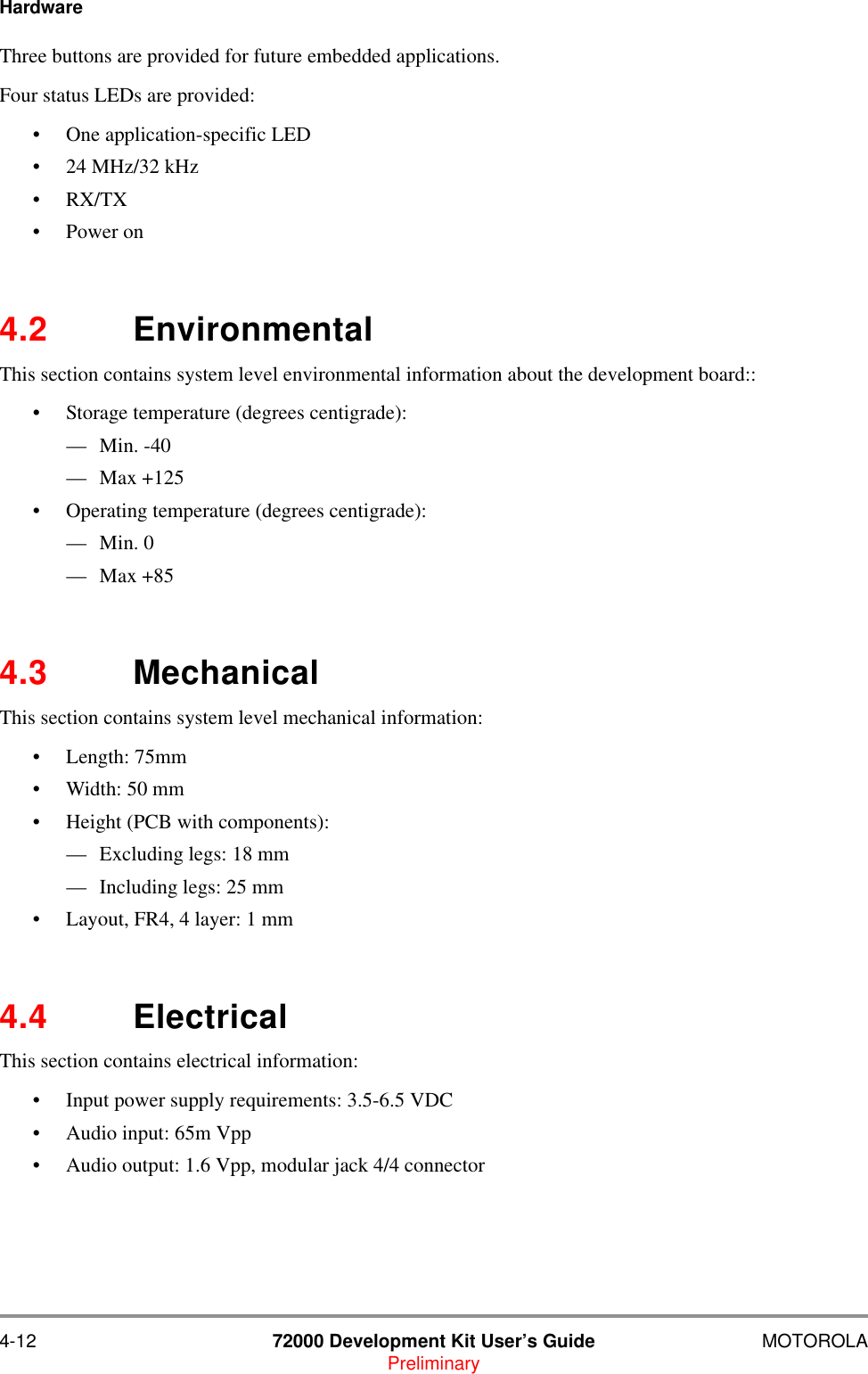 4-12 72000 Development Kit User&rsquo;s Guide MOTOROLAPreliminaryHardwareThree buttons are provided for future embedded applications.Four status LEDs are provided:&bull; One application-specific LED&bull; 24 MHz/32 kHz&bull;RX/TX&bull;Power on4.2 EnvironmentalThis section contains system level environmental information about the development board::&bull; Storage temperature (degrees centigrade): &mdash;Min. -40&mdash;Max +125&bull; Operating temperature (degrees centigrade): &mdash;Min. 0&mdash;Max +854.3 MechanicalThis section contains system level mechanical information:&bull; Length: 75mm&bull; Width: 50 mm&bull; Height (PCB with components): &mdash; Excluding legs: 18 mm&mdash; Including legs: 25 mm&bull; Layout, FR4, 4 layer: 1 mm4.4 ElectricalThis section contains electrical information:&bull; Input power supply requirements: 3.5-6.5 VDC&bull; Audio input: 65m Vpp&bull; Audio output: 1.6 Vpp, modular jack 4/4 connector