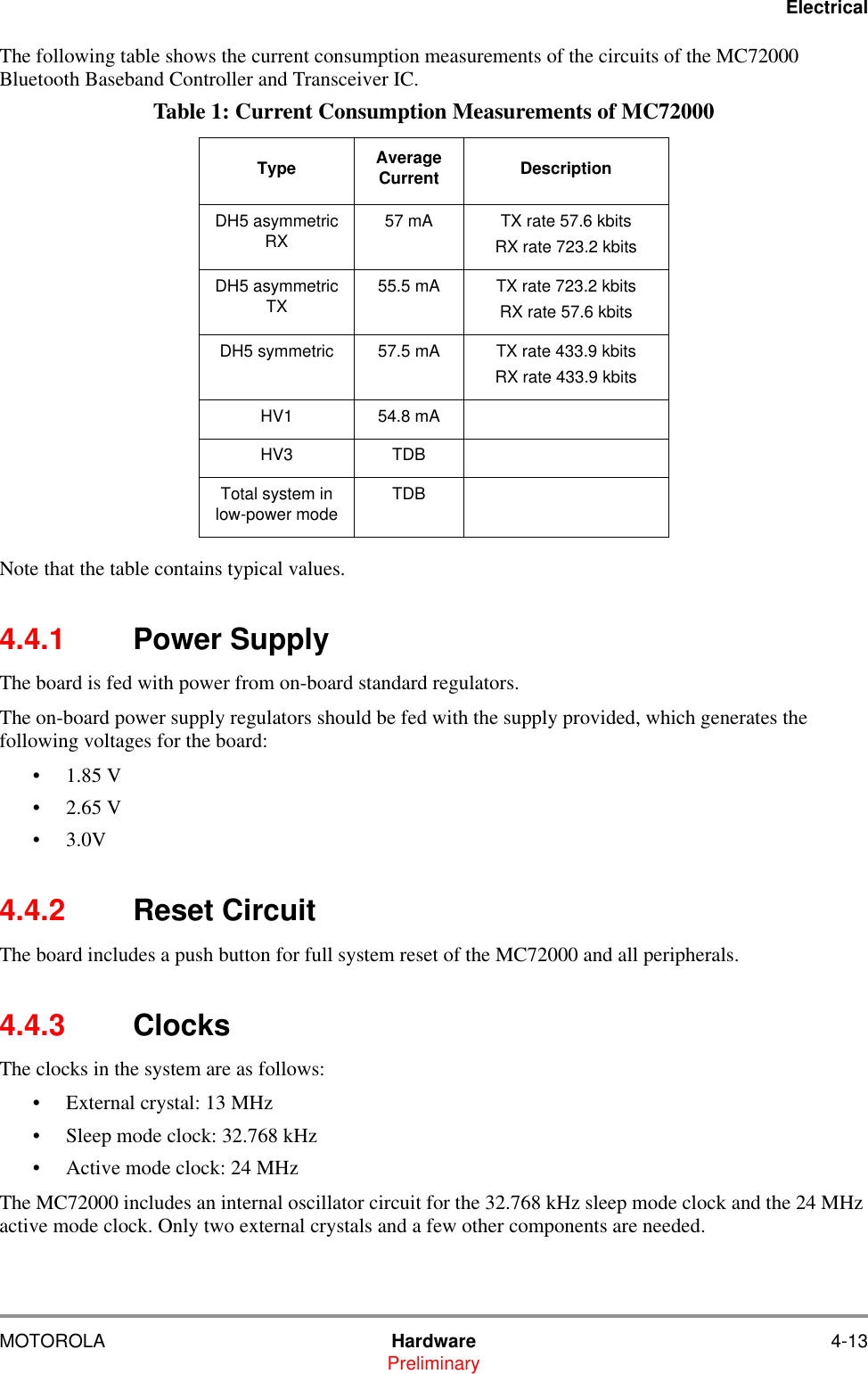 ElectricalMOTOROLA Hardware 4-13PreliminaryThe following table shows the current consumption measurements of the circuits of the MC72000 Bluetooth Baseband Controller and Transceiver IC. Note that the table contains typical values.4.4.1 Power SupplyThe board is fed with power from on-board standard regulators. The on-board power supply regulators should be fed with the supply provided, which generates the following voltages for the board:    &bull;1.85 V  &bull;2.65 V &bull;3.0V   4.4.2 Reset CircuitThe board includes a push button for full system reset of the MC72000 and all peripherals.4.4.3 ClocksThe clocks in the system are as follows:&bull; External crystal: 13 MHz&bull; Sleep mode clock: 32.768 kHz&bull; Active mode clock: 24 MHz The MC72000 includes an internal oscillator circuit for the 32.768 kHz sleep mode clock and the 24 MHz active mode clock. Only two external crystals and a few other components are needed.Table 1: Current Consumption Measurements of MC72000Type Average Current DescriptionDH5 asymmetric RX 57 mA TX rate 57.6 kbits RX rate 723.2 kbitsDH5 asymmetric TX 55.5 mA TX rate 723.2 kbits RX rate 57.6 kbitsDH5 symmetric 57.5 mA TX rate 433.9 kbits RX rate 433.9 kbitsHV1 54.8 mAHV3 TDBTotal system in low-power mode TDB