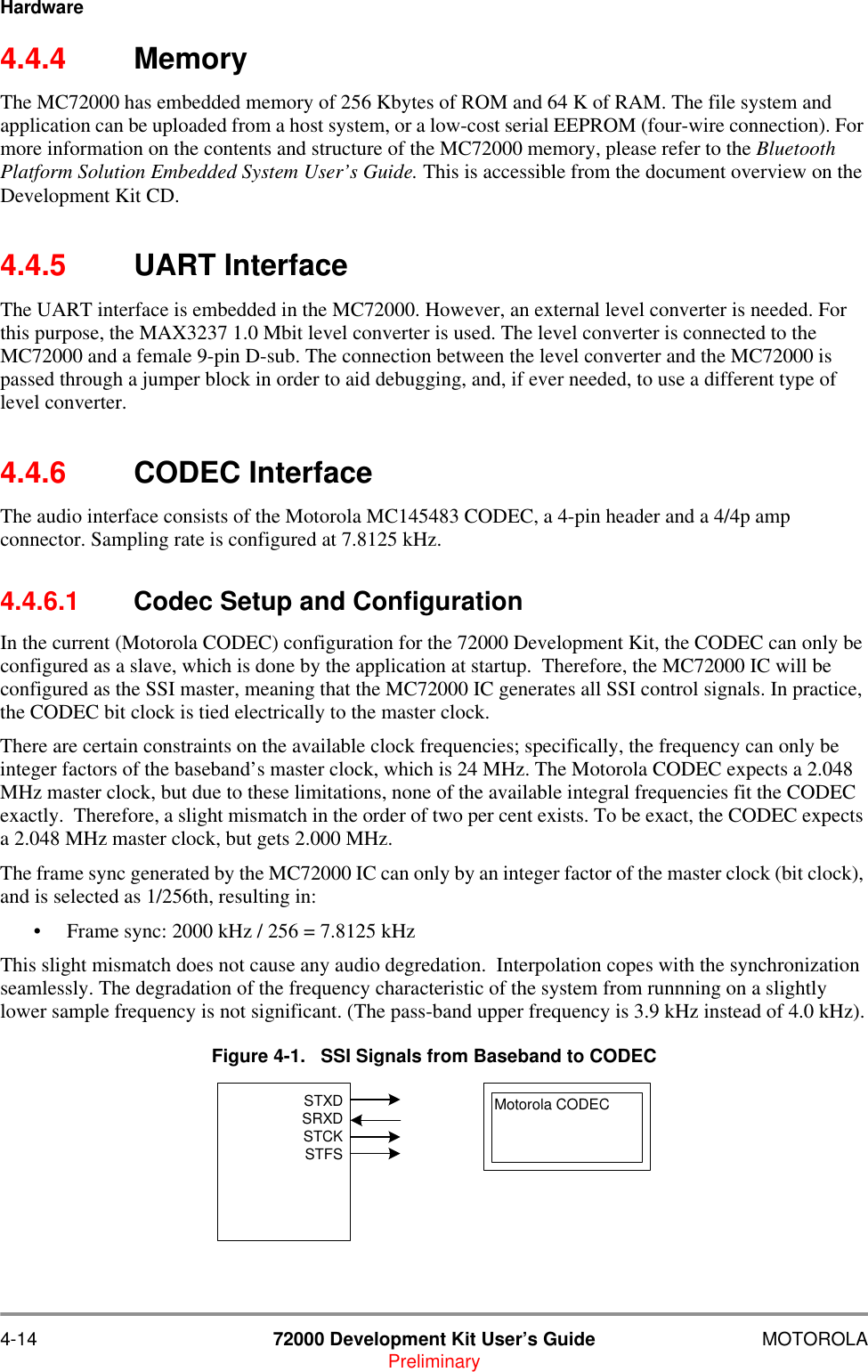 4-14 72000 Development Kit User&rsquo;s Guide MOTOROLAPreliminaryHardware4.4.4 MemoryThe MC72000 has embedded memory of 256 Kbytes of ROM and 64 K of RAM. The file system and application can be uploaded from a host system, or a low-cost serial EEPROM (four-wire connection). For more information on the contents and structure of the MC72000 memory, please refer to the Bluetooth Platform Solution Embedded System User&rsquo;s Guide. This is accessible from the document overview on the Development Kit CD.4.4.5 UART InterfaceThe UART interface is embedded in the MC72000. However, an external level converter is needed. For this purpose, the MAX3237 1.0 Mbit level converter is used. The level converter is connected to the MC72000 and a female 9-pin D-sub. The connection between the level converter and the MC72000 is passed through a jumper block in order to aid debugging, and, if ever needed, to use a different type of level converter. 4.4.6 CODEC InterfaceThe audio interface consists of the Motorola MC145483 CODEC, a 4-pin header and a 4/4p amp connector. Sampling rate is configured at 7.8125 kHz.4.4.6.1 Codec Setup and ConfigurationIn the current (Motorola CODEC) configuration for the 72000 Development Kit, the CODEC can only be configured as a slave, which is done by the application at startup.  Therefore, the MC72000 IC will be configured as the SSI master, meaning that the MC72000 IC generates all SSI control signals. In practice, the CODEC bit clock is tied electrically to the master clock.There are certain constraints on the available clock frequencies; specifically, the frequency can only be integer factors of the baseband&rsquo;s master clock, which is 24 MHz. The Motorola CODEC expects a 2.048 MHz master clock, but due to these limitations, none of the available integral frequencies fit the CODEC exactly.  Therefore, a slight mismatch in the order of two per cent exists. To be exact, the CODEC expects a 2.048 MHz master clock, but gets 2.000 MHz.The frame sync generated by the MC72000 IC can only by an integer factor of the master clock (bit clock), and is selected as 1/256th, resulting in: &bull; Frame sync: 2000 kHz / 256 = 7.8125 kHzThis slight mismatch does not cause any audio degredation.  Interpolation copes with the synchronization seamlessly. The degradation of the frequency characteristic of the system from runnning on a slightly lower sample frequency is not significant. (The pass-band upper frequency is 3.9 kHz instead of 4.0 kHz).Figure 4-1.   SSI Signals from Baseband to CODECSTXDSRXDSTCKSTFSMotorola CODEC