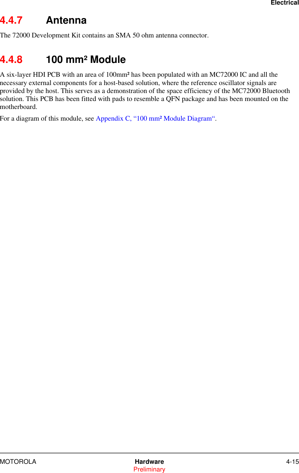 ElectricalMOTOROLA Hardware 4-15Preliminary4.4.7 AntennaThe 72000 Development Kit contains an SMA 50 ohm antenna connector.4.4.8 100 mm&sup2; ModuleA six-layer HDI PCB with an area of 100mm&sup2; has been populated with an MC72000 IC and all the necessary external components for a host-based solution, where the reference oscillator signals are provided by the host. This serves as a demonstration of the space efficiency of the MC72000 Bluetooth solution. This PCB has been fitted with pads to resemble a QFN package and has been mounted on the motherboard. For a diagram of this module, see Appendix C, &ldquo;100 mm&sup2; Module Diagram&ldquo;.