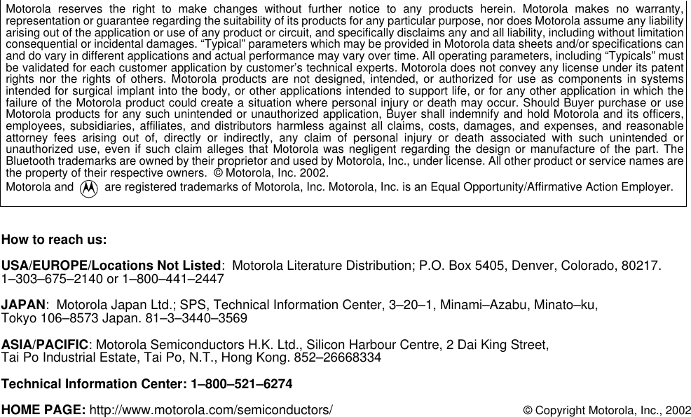Motorola reserves the right to make changes without further notice to any products herein. Motorola makes no warranty,representation or guarantee regarding the suitability of its products for any particular purpose, nor does Motorola assume any liabilityarising out of the application or use of any product or circuit, and specifically disclaims any and all liability, including without limitationconsequential or incidental damages. &ldquo;Typical&rdquo; parameters which may be provided in Motorola data sheets and/or specifications canand do vary in different applications and actual performance may vary over time. All operating parameters, including &ldquo;Typicals&rdquo; mustbe validated for each customer application by customer&rsquo;s technical experts. Motorola does not convey any license under its patentrights nor the rights of others. Motorola products are not designed, intended, or authorized for use as components in systemsintended for surgical implant into the body, or other applications intended to support life, or for any other application in which thefailure of the Motorola product could create a situation where personal injury or death may occur. Should Buyer purchase or useMotorola products for any such unintended or unauthorized application, Buyer shall indemnify and hold Motorola and its officers,employees, subsidiaries, affiliates, and distributors harmless against all claims, costs, damages, and expenses, and reasonableattorney fees arising out of, directly or indirectly, any claim of personal injury or death associated with such unintended orunauthorized use, even if such claim alleges that Motorola was negligent regarding the design or manufacture of the part. TheBluetooth trademarks are owned by their proprietor and used by Motorola, Inc., under license. All other product or service names arethe property of their respective owners.  &copy; Motorola, Inc. 2002.Motorola and   are registered trademarks of Motorola, Inc. Motorola, Inc. is an Equal Opportunity/Affirmative Action Employer. How to reach us:USA/EUROPE/Locations Not Listed:  Motorola Literature Distribution; P.O. Box 5405, Denver, Colorado, 80217.1&ndash;303&ndash;675&ndash;2140 or 1&ndash;800&ndash;441&ndash;2447JAPAN:  Motorola Japan Ltd.; SPS, Technical Information Center, 3&ndash;20&ndash;1, Minami&ndash;Azabu, Minato&ndash;ku, Tokyo 106&ndash;8573 Japan. 81&ndash;3&ndash;3440&ndash;3569ASIA/PACIFIC: Motorola Semiconductors H.K. Ltd., Silicon Harbour Centre, 2 Dai King Street, Tai Po Industrial Estate, Tai Po, N.T., Hong Kong. 852&ndash;26668334Technical Information Center: 1&ndash;800&ndash;521&ndash;6274HOME PAGE: http://www.motorola.com/semiconductors/ &copy; Copyright Motorola, Inc., 2002