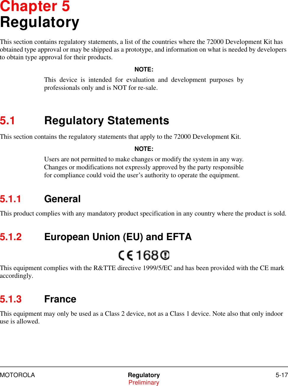 MOTOROLA Regulatory 5-17PreliminaryChapter 5RegulatoryThis section contains regulatory statements, a list of the countries where the 72000 Development Kit has obtained type approval or may be shipped as a prototype, and information on what is needed by developers to obtain type approval for their products.NOTE:This device is intended for evaluation and development purposes byprofessionals only and is NOT for re-sale.5.1 Regulatory StatementsThis section contains the regulatory statements that apply to the 72000 Development Kit.NOTE:Users are not permitted to make changes or modify the system in any way.Changes or modifications not expressly approved by the party responsiblefor compliance could void the user&rsquo;s authority to operate the equipment.5.1.1 GeneralThis product complies with any mandatory product specification in any country where the product is sold. 5.1.2 European Union (EU) and EFTAThis equipment complies with the R&amp;TTE directive 1999/5/EC and has been provided with the CE mark accordingly.5.1.3 France This equipment may only be used as a Class 2 device, not as a Class 1 device. Note also that only indoor use is allowed.