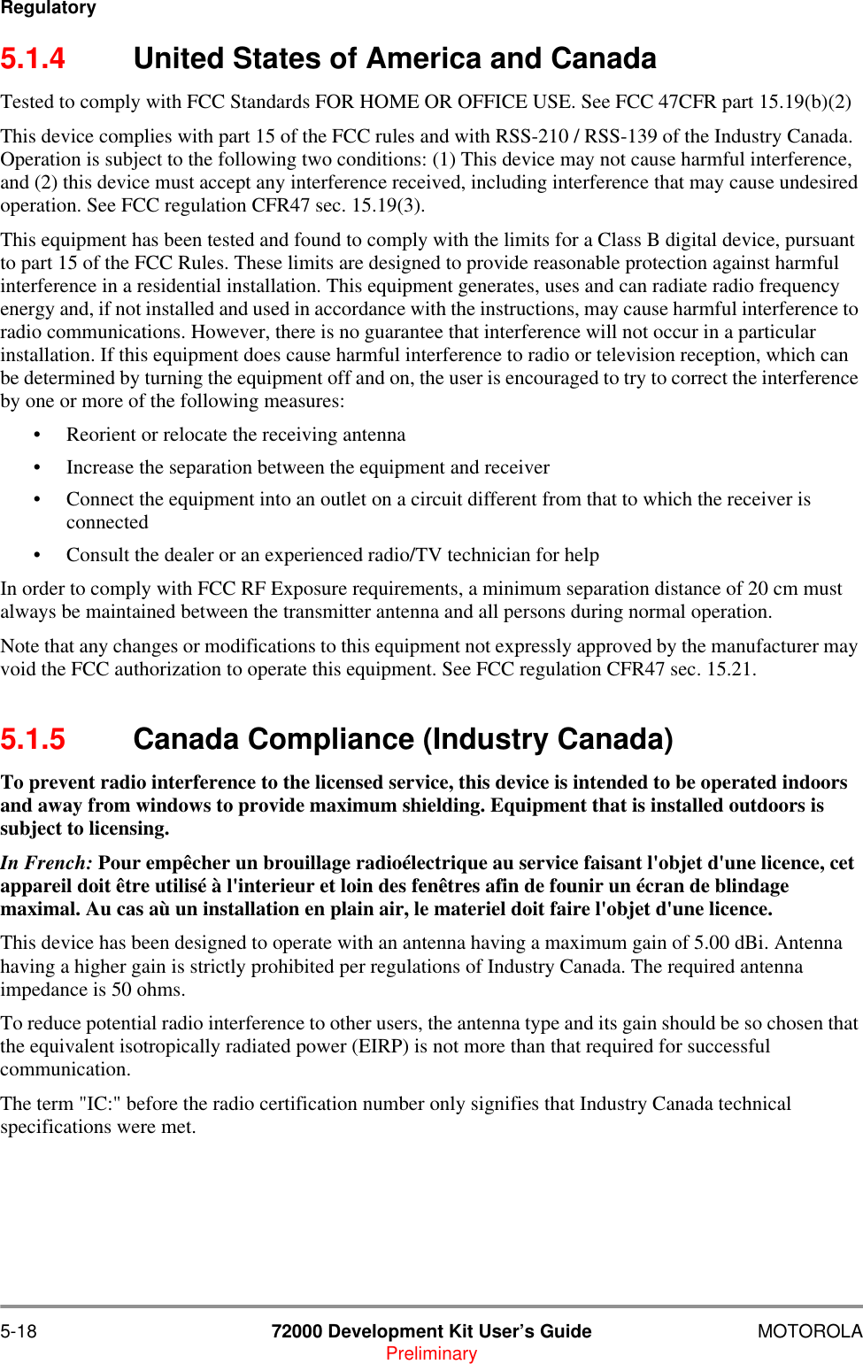 5-18 72000 Development Kit User&rsquo;s Guide MOTOROLAPreliminaryRegulatory5.1.4 United States of America and CanadaTested to comply with FCC Standards FOR HOME OR OFFICE USE. See FCC 47CFR part 15.19(b)(2)This device complies with part 15 of the FCC rules and with RSS-210 / RSS-139 of the Industry Canada. Operation is subject to the following two conditions: (1) This device may not cause harmful interference, and (2) this device must accept any interference received, including interference that may cause undesired operation. See FCC regulation CFR47 sec. 15.19(3).This equipment has been tested and found to comply with the limits for a Class B digital device, pursuant to part 15 of the FCC Rules. These limits are designed to provide reasonable protection against harmful interference in a residential installation. This equipment generates, uses and can radiate radio frequency energy and, if not installed and used in accordance with the instructions, may cause harmful interference to radio communications. However, there is no guarantee that interference will not occur in a particular installation. If this equipment does cause harmful interference to radio or television reception, which can be determined by turning the equipment off and on, the user is encouraged to try to correct the interference by one or more of the following measures:&bull; Reorient or relocate the receiving antenna&bull; Increase the separation between the equipment and receiver&bull; Connect the equipment into an outlet on a circuit different from that to which the receiver is connected&bull; Consult the dealer or an experienced radio/TV technician for helpIn order to comply with FCC RF Exposure requirements, a minimum separation distance of 20 cm must always be maintained between the transmitter antenna and all persons during normal operation.Note that any changes or modifications to this equipment not expressly approved by the manufacturer may void the FCC authorization to operate this equipment. See FCC regulation CFR47 sec. 15.21.5.1.5 Canada Compliance (Industry Canada)To prevent radio interference to the licensed service, this device is intended to be operated indoors and away from windows to provide maximum shielding. Equipment that is installed outdoors is subject to licensing.In French: Pour emp&ecirc;cher un brouillage radio&eacute;lectrique au service faisant l'objet d'une licence, cet appareil doit &ecirc;tre utilis&eacute; &agrave; l'interieur et loin des fen&ecirc;tres afin de founir un &eacute;cran de blindage maximal. Au cas a&ugrave; un installation en plain air, le materiel doit faire l'objet d'une licence.This device has been designed to operate with an antenna having a maximum gain of 5.00 dBi. Antenna having a higher gain is strictly prohibited per regulations of Industry Canada. The required antenna impedance is 50 ohms.To reduce potential radio interference to other users, the antenna type and its gain should be so chosen that the equivalent isotropically radiated power (EIRP) is not more than that required for successful communication.The term "IC:" before the radio certification number only signifies that Industry Canada technical specifications were met.