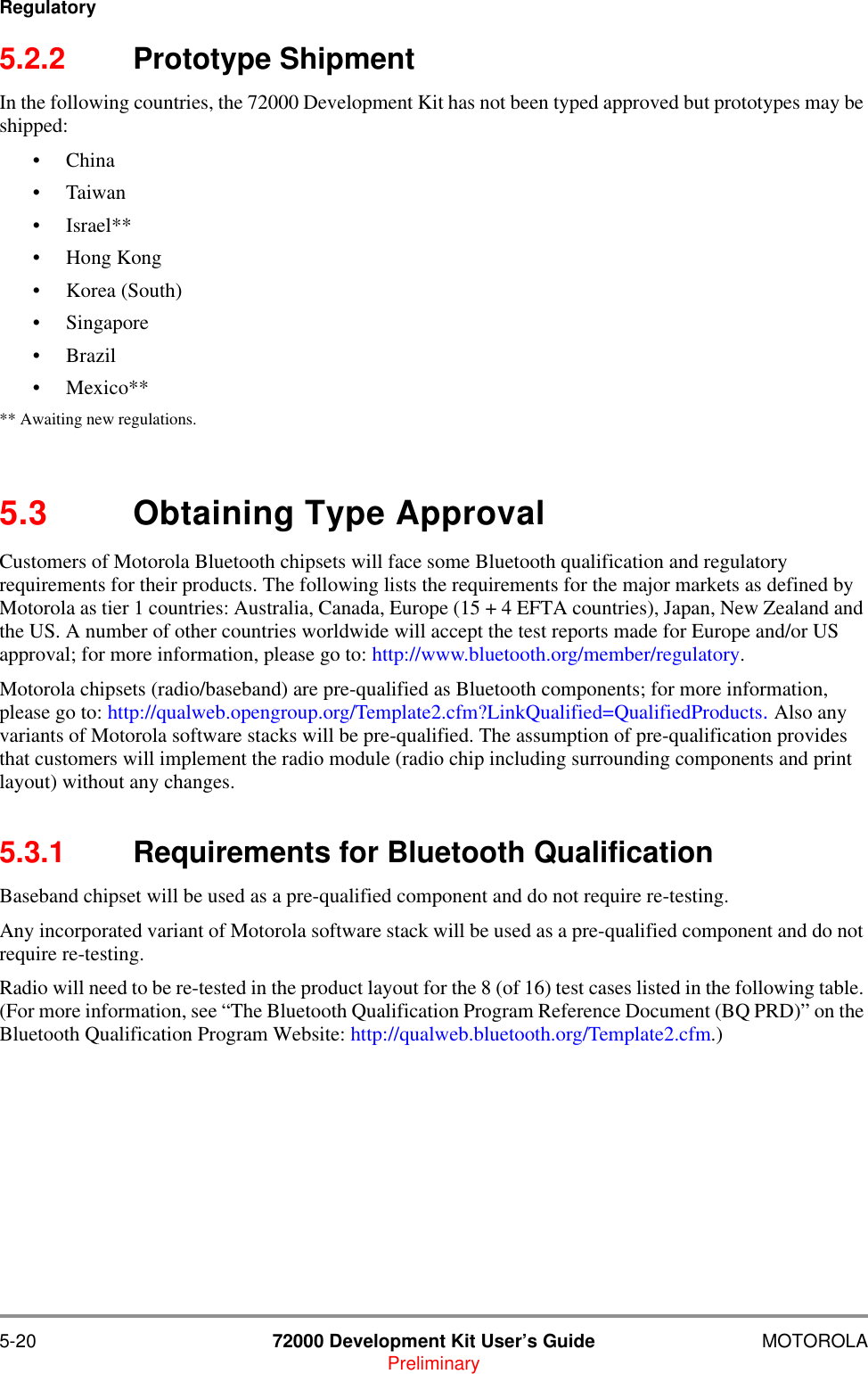 5-20 72000 Development Kit User&rsquo;s Guide MOTOROLAPreliminaryRegulatory5.2.2 Prototype ShipmentIn the following countries, the 72000 Development Kit has not been typed approved but prototypes may be shipped:&bull; China&bull;Taiwan&bull; Israel**&bull; Hong Kong&bull; Korea (South)&bull; Singapore&bull;Brazil&bull;Mexico**** Awaiting new regulations.5.3 Obtaining Type ApprovalCustomers of Motorola Bluetooth chipsets will face some Bluetooth qualification and regulatory requirements for their products. The following lists the requirements for the major markets as defined by Motorola as tier 1 countries: Australia, Canada, Europe (15 + 4 EFTA countries), Japan, New Zealand and the US. A number of other countries worldwide will accept the test reports made for Europe and/or US approval; for more information, please go to: http://www.bluetooth.org/member/regulatory. Motorola chipsets (radio/baseband) are pre-qualified as Bluetooth components; for more information, please go to: http://qualweb.opengroup.org/Template2.cfm?LinkQualified=QualifiedProducts. Also any variants of Motorola software stacks will be pre-qualified. The assumption of pre-qualification provides that customers will implement the radio module (radio chip including surrounding components and print layout) without any changes.5.3.1 Requirements for Bluetooth QualificationBaseband chipset will be used as a pre-qualified component and do not require re-testing.Any incorporated variant of Motorola software stack will be used as a pre-qualified component and do not require re-testing.Radio will need to be re-tested in the product layout for the 8 (of 16) test cases listed in the following table. (For more information, see &ldquo;The Bluetooth Qualification Program Reference Document (BQ PRD)&rdquo; on the Bluetooth Qualification Program Website: http://qualweb.bluetooth.org/Template2.cfm.)
