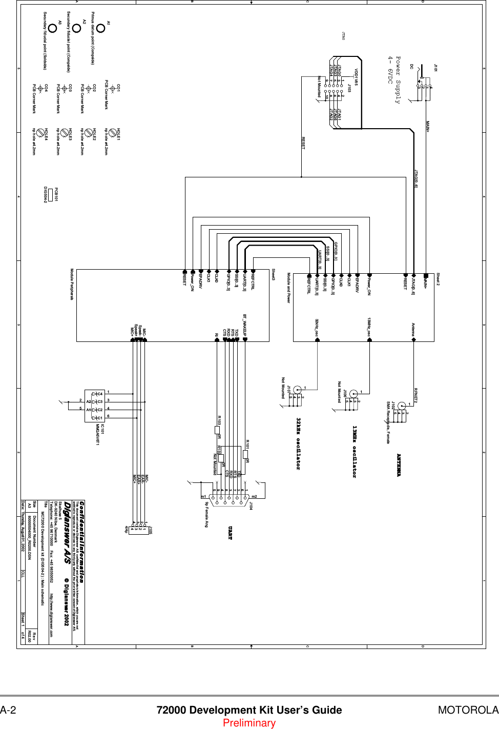 A-2 72000 Development Kit User&rsquo;s Guide MOTOROLAPreliminary5544332211D DC CB BA AMAIN+RTSTXDRXDCTSMIC-RFNET2EAR-EAR+MIC+UART[0..3]RESETSSI[0..3]GPIO[0..3]JTAG[0..6]JTAG0JTAG3JTAG4 JTAG2JTAG6JTAG1VDD1V85TitleSize Document Number RevDate: Sheet ofC o n f i d e n t i a l  I n fo r ma t i o nThis document contains Digianswer A/S confidential and proprietary information, which you are notentitled to reproduce or disclose to any third party without the prior written consent of Digianswer A/S.&copy; Digianswer80000504000_R0200.DSN R02.00MC72000 Development kit (DIG504-2) : Main schematicDigianswer A/SSkalhuse 5DK-9240 Nibe, DenmarkTelephone: +45 96710000    Fax: +45 98350052          http://www.digianswer.comA314Thursday, August 01, 2002 CLL20024- 6VDCPower SupplyUAR TANT E NNAJTAG13M H z   oscillat or32k H z   oscillat orJ107Not Mounted12534CO3PCB Corner MarkJ106Not Mounted12534R101 0RJ101DC3214A1Primus datum point (Compside)HOLE1np hole &oslash;4.2mmJ1049p Female Ang594837261m1 m2Sheet3Module PeripheralsREFCTRLTXDCTSRTSRXDUART[0..3] BT_WAKEUPRiSSI[0..3]Speak+Speak-MIC+MIC-GPIO[0..3]CLK0CLK1EPADRVRESETPower_ONA2Secundary fiducial point (Compside)HOLE2np hole &oslash;4.2mmJ102SMA Receptacle, Female12534CO4PCB Corner MarkIC101MMQA5V6T1C1 6A15C2 4C3 3A22C4 1R1020RNot MountedA3Secundary fiducial point (Soldside)HOLE3np hole &oslash;4.2mmCO2PCB Corner MarkJ1054/4p11223344PCB101DIG504-2HOLE4np hole &oslash;4.2mmJ103Not Mounted1 23 45 67 8109CO1PCB Corner MarkR103 0RSheet 2Module and PowerMAIN+UART[0..3]SSI[0..3]JTAG[0..6] AntennaGPIO[0..3]CLK0CLK1EPADRVREFCTRLRESETPower_ON 13MHz_osc32kHz_osc