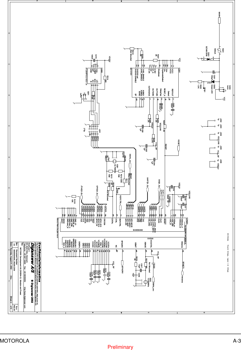 MOTOROLA A-3Preliminary5544332211D DC CB BA ASPI13SPI12SPI11SPI10UART1UART2UART0UART3SSI0SSI1SSI2SSI3JTAG0JTAG1JTAG2JTAG3JTAG4JTAG6GPIO0GPIO1GPIO2RFNET1RESETGPIO3JTAG5SPI11SPI10SPI12SPI13MAIN+UART[0..3]SSI[0..3]JTAG[0..6]AntennaGPIO[0..3]EPADRVREFCTRLRESETCLK0CLK113MHz_osc32kHz_oscVCCVCC_RFVDD1V85VDD3VVCCVDD1V85VDD3VVCC_RFVDD3VVCC_RFVDD1V85 VCC_RF VDD3VTitleSize Document Number RevDate: Sheet ofC o n f i d e n t i a l  I n fo r ma t i o nThis document contains Digianswer A/S confidential and proprietary information, which you are notentitled to reproduce or disclose to any third party without the prior written consent of Digianswer A/S.&copy; Digianswer80000504000_R0200.DSN R02.00MC72000 Development kit (DIG504-2) : Module and PowerDigianswer A/SSkalhuse 5DK-9240 Nibe, DenmarkTelephone: +45 96710000    Fax: +45 98350052          http://www.digianswer.comA324Thursday, August 01, 2002 CLL2002Z0=50ohm Track 523&micro;m, layer 1-2 300&micro;mC2041&micro;FJ2012*5p1 23 45 67 8109IC202AT25HP512-10CI-1.8 CS 1SO 2WP3GND4SI 5SCK 6HOLD7VCC8C219100nFR2081.5RR21310MR2021.0KR2180RR2090RC214100nFC215100nFX20213.000MHzD201BZV90C6V83241J2031pIC201MC13181VCC13Vin+24Vin-23HysteresisSelect21DelayCap 9Q1_b10 S INV6Q211S OR122V65_ENABLE17 1V85_ENABLE183V0/3V3 sel143V0/3V3 ENABLE13AGND1 4OUT3V0/3V3 7OUT2V65 1OUT1V85 19RESET_b 15Detect 22REFOUT 2VCC28Shutdown16AGND2 20SGND 5EP EPR215470RR204 1.0KX20132.768KHzTP201R2060.47RC201100&micro;FR2190RR2070RTP205C222Not MountedC216100nFR21610KR201500mA1 2J2021pC20815pFC220100nFR217 0RBASEBANDRADIOFor DIG499-2 and DIG501-2CON201100mm2 Pillaris Daughter boardRESET43SSI_STCK_SRCK51SSI_STFS_SRFS49SSI_STD55SSI_SRD54TxD62RxD57CTS61RTS56SPI1-MOSI2SPI1-MISO3SPI1-SCK4SPI1-SS5GPIO_C960XBASE 45XEMIT 46OSC32k59GPIO_B1050GPIO_B1258GND264GND163Antenna 38XTAL41 NC 42EXTAL40GND3 37GND6 33EPADRV 22GND5 34GND4 39GNDPA 24GNDDEMO 35GNDLNA1 20GNDCP 7GNDMOD 18GNDPRE 14GNDVCO 16REFCTRL11TRST27TDI28TDO30TMS26RTCK25TTS29TCK31VSS_2 9CLK065GND_IO6GNDpb_pc53GND_EIM13GNDcore_I168GNDcore_I248VDDcore_I167VDDcore_I247VCCXTAL 44CLK166VDDpb_pc52VDD_EIM12VDD_IO1VCCPA 23VCCLNA 21VCCDEMO 36VCCPRE 15VDD_1 10VCCMOD 19VCCCP 8VCCVCO 17VCCDC 32C2051&micro;FR21410KR211100KD202Green LEDJ2061pR2051.5RC210100nFC21110pFC212100nFC217100nFR21210MC20715pFC218100nFJ2051pS202Switch123C2061&micro;FC203100nFR210Not MountedC202100nFR220Not MountedC213100nFC20910pFC221Not MountedS201Switch123J2041p
