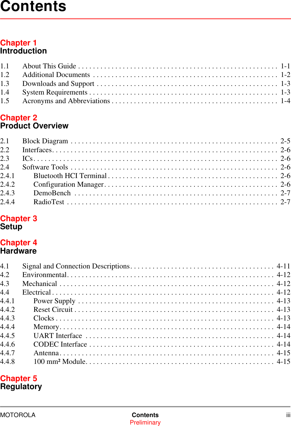 MOTOROLA Contents iiiPreliminaryChapter 1Introduction1.1 About This Guide . . . . . . . . . . . . . . . . . . . . . . . . . . . . . . . . . . . . . . . . . . . . . . . . . . . . . . 1-11.2 Additional Documents  . . . . . . . . . . . . . . . . . . . . . . . . . . . . . . . . . . . . . . . . . . . . . . . . . .  1-21.3 Downloads and Support . . . . . . . . . . . . . . . . . . . . . . . . . . . . . . . . . . . . . . . . . . . . . . . . .  1-31.4 System Requirements . . . . . . . . . . . . . . . . . . . . . . . . . . . . . . . . . . . . . . . . . . . . . . . . . . .  1-31.5 Acronyms and Abbreviations . . . . . . . . . . . . . . . . . . . . . . . . . . . . . . . . . . . . . . . . . . . . .  1-4Chapter 2Product Overview2.1 Block Diagram . . . . . . . . . . . . . . . . . . . . . . . . . . . . . . . . . . . . . . . . . . . . . . . . . . . . . . . . 2-52.2 Interfaces. . . . . . . . . . . . . . . . . . . . . . . . . . . . . . . . . . . . . . . . . . . . . . . . . . . . . . . . . . . . .  2-62.3 ICs. . . . . . . . . . . . . . . . . . . . . . . . . . . . . . . . . . . . . . . . . . . . . . . . . . . . . . . . . . . . . . . . . .  2-62.4 Software Tools . . . . . . . . . . . . . . . . . . . . . . . . . . . . . . . . . . . . . . . . . . . . . . . . . . . . . . . .  2-62.4.1 Bluetooth HCI Terminal . . . . . . . . . . . . . . . . . . . . . . . . . . . . . . . . . . . . . . . . . . . . . .  2-62.4.2 Configuration Manager. . . . . . . . . . . . . . . . . . . . . . . . . . . . . . . . . . . . . . . . . . . . . . .  2-62.4.3 DemoBench  . . . . . . . . . . . . . . . . . . . . . . . . . . . . . . . . . . . . . . . . . . . . . . . . . . . . . . .  2-72.4.4 RadioTest . . . . . . . . . . . . . . . . . . . . . . . . . . . . . . . . . . . . . . . . . . . . . . . . . . . . . . . . . 2-7Chapter 3SetupChapter 4Hardware4.1 Signal and Connection Descriptions. . . . . . . . . . . . . . . . . . . . . . . . . . . . . . . . . . . . . . .  4-114.2 Environmental. . . . . . . . . . . . . . . . . . . . . . . . . . . . . . . . . . . . . . . . . . . . . . . . . . . . . . . . 4-124.3 Mechanical . . . . . . . . . . . . . . . . . . . . . . . . . . . . . . . . . . . . . . . . . . . . . . . . . . . . . . . . . .  4-124.4 Electrical . . . . . . . . . . . . . . . . . . . . . . . . . . . . . . . . . . . . . . . . . . . . . . . . . . . . . . . . . . . .  4-124.4.1 Power Supply . . . . . . . . . . . . . . . . . . . . . . . . . . . . . . . . . . . . . . . . . . . . . . . . . . . . .  4-134.4.2 Reset Circuit . . . . . . . . . . . . . . . . . . . . . . . . . . . . . . . . . . . . . . . . . . . . . . . . . . . . . .  4-134.4.3 Clocks . . . . . . . . . . . . . . . . . . . . . . . . . . . . . . . . . . . . . . . . . . . . . . . . . . . . . . . . . . . 4-134.4.4 Memory. . . . . . . . . . . . . . . . . . . . . . . . . . . . . . . . . . . . . . . . . . . . . . . . . . . . . . . . . .  4-144.4.5 UART Interface  . . . . . . . . . . . . . . . . . . . . . . . . . . . . . . . . . . . . . . . . . . . . . . . . . . .  4-144.4.6 CODEC Interface . . . . . . . . . . . . . . . . . . . . . . . . . . . . . . . . . . . . . . . . . . . . . . . . . .  4-144.4.7 Antenna. . . . . . . . . . . . . . . . . . . . . . . . . . . . . . . . . . . . . . . . . . . . . . . . . . . . . . . . . . 4-154.4.8 100 mm&sup2; Module. . . . . . . . . . . . . . . . . . . . . . . . . . . . . . . . . . . . . . . . . . . . . . . . . . .  4-15Chapter 5RegulatoryContents