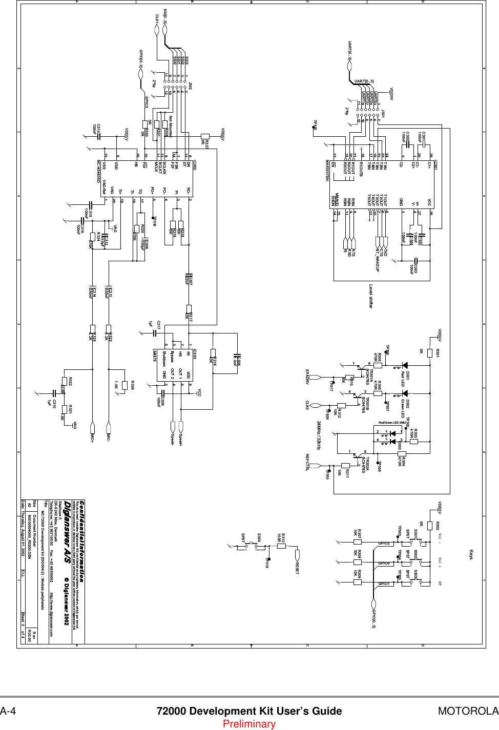 A-4 72000 Development Kit User&rsquo;s Guide MOTOROLAPreliminary5544332211D DC CB BA AGPIO1GPIO2GPIO0UART3UART2UART0UART1UART[0..3]SSI0SSI1SSI2SSI3GPIO3SSI[0..3]GPIO[0..3]CLK1REFCTRLEPADRVTXDCTSRTSRXDSpeak+Speak-UART[0..3]BT_WAKEUPRiMIC+MIC-CLK0RESETGPIO[0..3]VAGVDD3VVAGVCCVDD3VVDD3VVDD3VVDD3VTitleSize Document Number RevDate: Sheet ofC o n f i d e n t i a l  I n fo r ma t i o nThis document contains Digianswer A/S confidential and proprietary information, which you are notentitled to reproduce or disclose to any third party without the prior written consent of Digianswer A/S.&copy; Digianswer80000504000_R0200.DSN R02.00MC72000 Development kit (DIG504-2) : Module peripheralsDigianswer A/SSkalhuse 5DK-9240 Nibe, DenmarkTelephone: +45 96710000    Fax: +45 98350052          http://www.digianswer.comA334Thursday, August 01, 2002 CLL2002Keys24MHz / 32kHzLevel shifterVol +Vol - BTR320270KR3010RJ3022*6p1 23 45 67 891011 12C313100nFTR301ABC847BS261C301100nFR3252.2KR303470RC316100nFTP317R30710KR305470RTP304C303100nFR313100RS303SPSTR324270KC314330nFR31810KC3171&micro;FS301SPSTTP309R306470RTP316R31210KC305100nFR3270RGRD303Red/Green LED SMD14 32R30810KTR301BBC847BS534TP318C312150pFTP305C30722nFIC302MC145483SDVAG-Ref 1RO- 2PI 3PO- 4PO+ 5VDD6FSR7DR8BCLKR9PDI10DT13FST14VSS15HB16 TG 17TI- 18TI+ 19VAG 20BCLKT12MCLK11D302Green LEDTR302ABC847BS261R3261.0KR31743KR3310RC302100nFR30910KR304470RC309150pFTP307R31110KTP302C3101&micro;FC3061.0nFR31643KJ3012*6p1 23 45 67 891011 12R3020RR328Not MountedIC303LM4878-IN1+IN7Bypass3Shutdown5VDD 6OUT 1 8OUT 2 4GND 2TP306TP315R322220RS302SPSTR3300RTP310C315100nFC308100nFC304100nFS304SPSTR3211.0KIC301MAX3237EAIC1+28C1-25C2+1C2-3T1IN24T2IN23R1OUT21R2OUT20VCC 26V+ 27V- 4GND 2T1OUT 5T2OUT 6R1IN 8R2IN 9T3IN22T4IN19T5IN17T3OUT 7T4OUT 10T5OUT 12R1OUTB16R3OUT18 R3IN 11MBAUD 15SHDN 14EN13C311330nFR31910KD301Red LEDR3232.2KTP303R31010KTP308