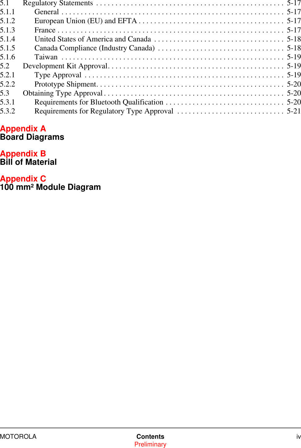 MOTOROLA Contents ivPreliminary5.1 Regulatory Statements  . . . . . . . . . . . . . . . . . . . . . . . . . . . . . . . . . . . . . . . . . . . . . . . . .  5-175.1.1 General . . . . . . . . . . . . . . . . . . . . . . . . . . . . . . . . . . . . . . . . . . . . . . . . . . . . . . . . . . 5-175.1.2 European Union (EU) and EFTA . . . . . . . . . . . . . . . . . . . . . . . . . . . . . . . . . . . . . .  5-175.1.3 France . . . . . . . . . . . . . . . . . . . . . . . . . . . . . . . . . . . . . . . . . . . . . . . . . . . . . . . . . . .  5-175.1.4 United States of America and Canada  . . . . . . . . . . . . . . . . . . . . . . . . . . . . . . . . . .  5-185.1.5 Canada Compliance (Industry Canada)  . . . . . . . . . . . . . . . . . . . . . . . . . . . . . . . . .  5-185.1.6 Taiwan  . . . . . . . . . . . . . . . . . . . . . . . . . . . . . . . . . . . . . . . . . . . . . . . . . . . . . . . . . . 5-195.2 Development Kit Approval. . . . . . . . . . . . . . . . . . . . . . . . . . . . . . . . . . . . . . . . . . . . . .  5-195.2.1 Type Approval  . . . . . . . . . . . . . . . . . . . . . . . . . . . . . . . . . . . . . . . . . . . . . . . . . . . .  5-195.2.2 Prototype Shipment. . . . . . . . . . . . . . . . . . . . . . . . . . . . . . . . . . . . . . . . . . . . . . . . .  5-205.3 Obtaining Type Approval . . . . . . . . . . . . . . . . . . . . . . . . . . . . . . . . . . . . . . . . . . . . . . .  5-205.3.1 Requirements for Bluetooth Qualification . . . . . . . . . . . . . . . . . . . . . . . . . . . . . . .  5-205.3.2 Requirements for Regulatory Type Approval  . . . . . . . . . . . . . . . . . . . . . . . . . . . .  5-21Appendix A Board DiagramsAppendix B Bill of MaterialAppendix C 100 mm&sup2; Module Diagram