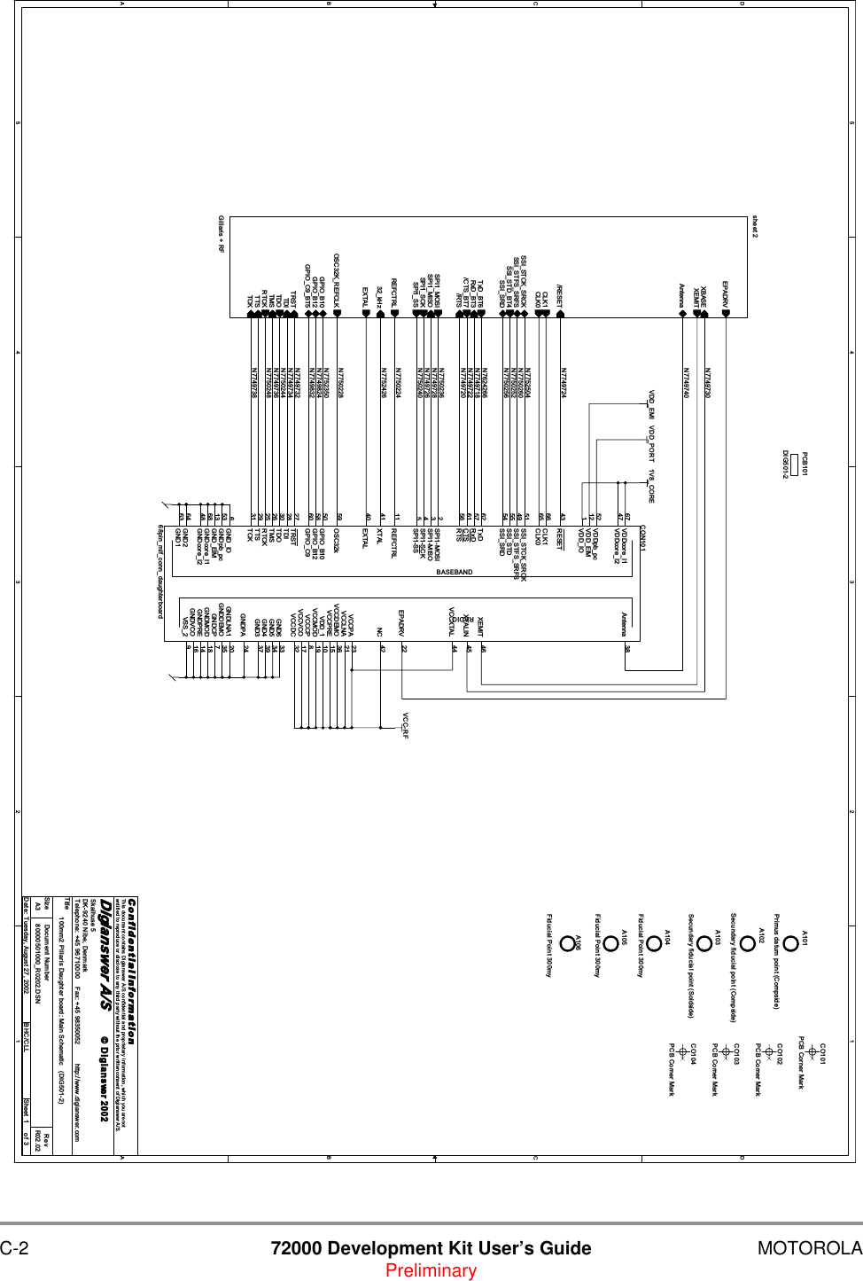 C-2 72000 Development Kit User&rsquo;s Guide MOTOROLAPreliminary5544332211D DC CB BA AN7749718N7749724N7752426N7749738N7750240N7749728N7752350N7749736N7750260N7750256N7750244N7750236N7624266N7750248N7749832N7749824N7749720N7749732N7750228N7750224N7752504N7750252N7749722N7749726N7749734N7749740N7749730VCC-RFVDD_PORT 1V8_COREVDD_EMITitleSize Document Number RevDate: Sheet ofC o n f i d e n t i a l  I n f o r m a t i o nThis document contains Digianswer A/S confidential and proprietary information, which you are notentitled to reproduce or disclose to any third party without the prior written consent of Digianswer A/S.&copy; Digians wer80000501000_R0202.DSN R02.02100mm2 Pillaris Daughter board: Main Schematic   (DIG501-2)Digianswer A/SSkalhuse 5DK-9240 Nibe, DenmarkTelephone: +45 96710000    Fax: +45 98350052          http://www.digianswer.comA313Tuesday, August 27, 2002 BHC/CLL2002BASEBANDRADIOCON10168pin_mlf_conn_daughterboardRESET43SSI_STCK_SRCK51SSI_STFS_SRFS49SSI_STD55SSI_SRD54TxD62RxD57CTS61RTS56SPI1-MOSI2SPI1-MISO3SPI1-SCK4SPI1-SS5GPIO_C960XEMIT 46OSC32k59GPIO_B1050GPIO_B1258GND264GND163Antenna 38XTALIN 45VCCXTAL 44EXTAL40GND3 37GND6 33EPADRV 22GND5 34GND4 39GNDPA 24GNDDEMO 35GNDLNA1 20GNDCP 7GNDMOD 18GNDPRE 14GNDVCO 16REFCTRL11TRST27TDI28TDO30TMS26RTCK25TTS29TCK31VSS_2 9CLK065GND_IO6GNDpb_pc53GND_EIM13GNDcore_I168GNDcore_I248VDDcore_I167VDDcore_I247CLK166VDDpb_pc52VDD_EIM12VDD_IO1VCCPA 23VCCLNA 21VCCDEMO 36VCCPRE 15VDD_1 10VCCMOD 19VCCCP 8VCCVCO 17VCCDC 32XTAL41 NC 42A104Fiducial Point 300myCO101PCB Corner MarkCO103PCB Corner MarkA101Primus datum point (Compside)A105Fiducial Point 300mysheet 2Gillaris + RFREFCTRLRxD_BT3/RTSOSC32K_REFCLKTxD_BT6/CTS_BT7/RESETSPI1_MOSISPI1_SCKSPI1_SSSPI1_MISOXBASETRSTTDITMSTDOTCKRTCKSSI_STD_BT4AntennaGPIO_C9_BT5GPIO_B12GPIO_B1032_kHzSSI_STCK_SRCKSSI_STFS_SRFSSSI_SRDEXTALTTSCLK1CLK0XEMITEPADRVA102Secundary fiducial point (Compside)A106Fiducial Point 300myA103Secundary fiducial point (Soldside) CO104PCB Corner MarkPCB101DIG501-2 CO102PCB Corner Mark