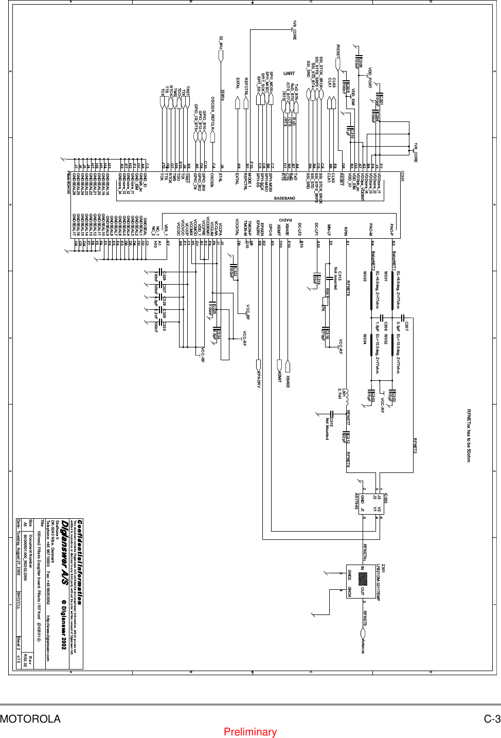MOTOROLA C-3Preliminary5544332211D DC CB BA ARFNET8RFNET4 RFNET532kHzBalunNET2RFNET6/RTS/CTSRxDRFNET7BalunNET1RFNET2REFCTRLRxD_BT3/RTSOSC32K_REFCLKTxD_BT6/CTS_BT7/RESETSPI1_MOSISPI1_SCKSPI1_SSSPI1_MISOXBASETRSTTDITMSTDOTCKRTCKSSI_STD_BT4AntennaGPIO_C9_BT5GPIO_B12GPIO_B1032_kHzSSI_STCK_SRCKSSI_STFS_SRFSSSI_SRDEXTALTTSCLK1CLK0XEMITEPADRVVCC-RFVCC-RF1V8_COREVCC-RFVDD_EMI1V8_COREVCC-RFVDD_PORTVCC-RFTitleSize Document Number RevDate: Sheet ofC o n f i d e n t i a l  I n f o r m a t i o nThis document contains Digianswer A/S confidential and proprietary information, which you are notentitled to reproduce or disclose to any third party without the prior written consent of Digianswer A/S.&copy; Digians wer80000501000_R0202.DSN R02.02100mm2 Pillaris Daughter board: Pillaris / RF front   (DIG501-2)Digianswer A/SSkalhuse 5DK-9240 Nibe, DenmarkTelephone: +45 96710000    Fax: +45 98350052          http://www.digianswer.comA323Tuesday, August 27, 2002 BHC/CLL2002UARTRFNETxx has to be 50ohmC315Not MountedL3012.7nHC30215pFR30727KC3101&micro;FC327100nFC3286.8pFC330100nFC304100nFW301EL=9.9deg, Z=77ohmC3073.3pFW303EL=9.9deg, Z=77ohmC308100nFC31222pFC326100nFC325100nFC313Not mountedIC303AS179-92V2 6V1 4J1 5J31J23GND2C3292.2nFC30315pFC31433nFW304EL=10.5deg, Z=77ohmC316270pFBASEBANDRADIOIC301Pillaris BGA100RESETG8CLK0E8SSI_STCK_SRCKC8SSI_STFS_SRFSC9SSI_STDB8SSI_SRDB9TxDA4RxDB7CTSB5RTSD7SPI1-MOSIC7SPI1-MISOB6SPI1-SCKC6SPI1-SSC5GPIO_C9A5GND_IOC3VDD_IOB3MODE 1F10VDD_EIMG3VDDcore_I1F2VDDcore_I2J3VDDcore_I3F8VDDcore_I4B4VDDpa_VDDINTA2VDDpb_pcA7EXTALK8XTALJ8OSC32kC4GPIO_B10C10GPIO_B12D8GNDpb_pcA8GND_EIMG2GNDcore_I1F1GNDcore_I2H2GNDcore_I3E7GNDcore_I4A3PAO-P K3PAO-M K4EPAEN K2RFIN K1MN-LF D1DC-LF1 A10DC-LF2 B10XBASE E10XEMIT D10GPO-0 K5TMON-P H8TMON-M G10VCCXTAL D9VCCPA J2VCCLNA J1VCCLIM F9VCCDEMO E9VCCPRE E2VDD_1 B1VCCMOD G1VCCMIX H1VCCCP C1VCCVCO E1GNDSEAL C2GNDSEAL1 D2GNDSEAL2 D3GNDSEAL3 D4GNDSEAL4 D5GNDSEAL5 D6GNDSEAL6 E3GNDSEAL7 E4GNDSEAL8 E5GNDSEAL9 E6GNDSEAL10 F3GNDSEAL11 F4GNDSEAL15 G4REFCTRLB2GNDSEAL14 F7GNDSEAL12 F5GNDSEAL13 F6CLK1A6TRSTK9TDIJ9TDOK10TMSH9RTCKG7TTSG9TCKJ10VCCDC A9VSS_1 K7NC_1 A1EPADRV K6NC_2 H10GNDSEAL16 G5GNDSEAL17 G6GNDSEAL18H3GNDSEAL19H4GNDSEAL20H5GNDSEAL21H6GNDSEAL22H7GNDSEAL23J4GNDSEAL24J5GNDSEAL25J6GNDSEAL26J7W302EL=10.5deg, Z=77ohmC322100nFC3061.8pFC301100nFC3246.8pFZ301LFB21DM-3211TEMPGND44IN1OUT 3GND22C309100nF
