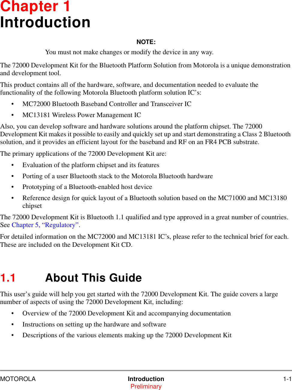 MOTOROLA Introduction 1-1PreliminaryChapter 1IntroductionNOTE:You must not make changes or modify the device in any way.The 72000 Development Kit for the Bluetooth Platform Solution from Motorola is a unique demonstration and development tool. This product contains all of the hardware, software, and documentation needed to evaluate the functionality of the following Motorola Bluetooth platform solution IC&rsquo;s:&bull; MC72000 Bluetooth Baseband Controller and Transceiver IC&bull; MC13181 Wireless Power Management ICAlso, you can develop software and hardware solutions around the platform chipset. The 72000 Development Kit makes it possible to easily and quickly set up and start demonstrating a Class 2 Bluetooth solution, and it provides an efficient layout for the baseband and RF on an FR4 PCB substrate.The primary applications of the 72000 Development Kit are:&bull; Evaluation of the platform chipset and its features&bull; Porting of a user Bluetooth stack to the Motorola Bluetooth hardware&bull; Prototyping of a Bluetooth-enabled host device&bull; Reference design for quick layout of a Bluetooth solution based on the MC71000 and MC13180 chipsetThe 72000 Development Kit is Bluetooth 1.1 qualified and type approved in a great number of countries. See Chapter 5, &ldquo;Regulatory&rdquo;.For detailed information on the MC72000 and MC13181 IC&rsquo;s, please refer to the technical brief for each. These are included on the Development Kit CD.1.1 About This GuideThis user&rsquo;s guide will help you get started with the 72000 Development Kit. The guide covers a large number of aspects of using the 72000 Development Kit, including:&bull; Overview of the 72000 Development Kit and accompanying documentation &bull; Instructions on setting up the hardware and software &bull; Descriptions of the various elements making up the 72000 Development Kit