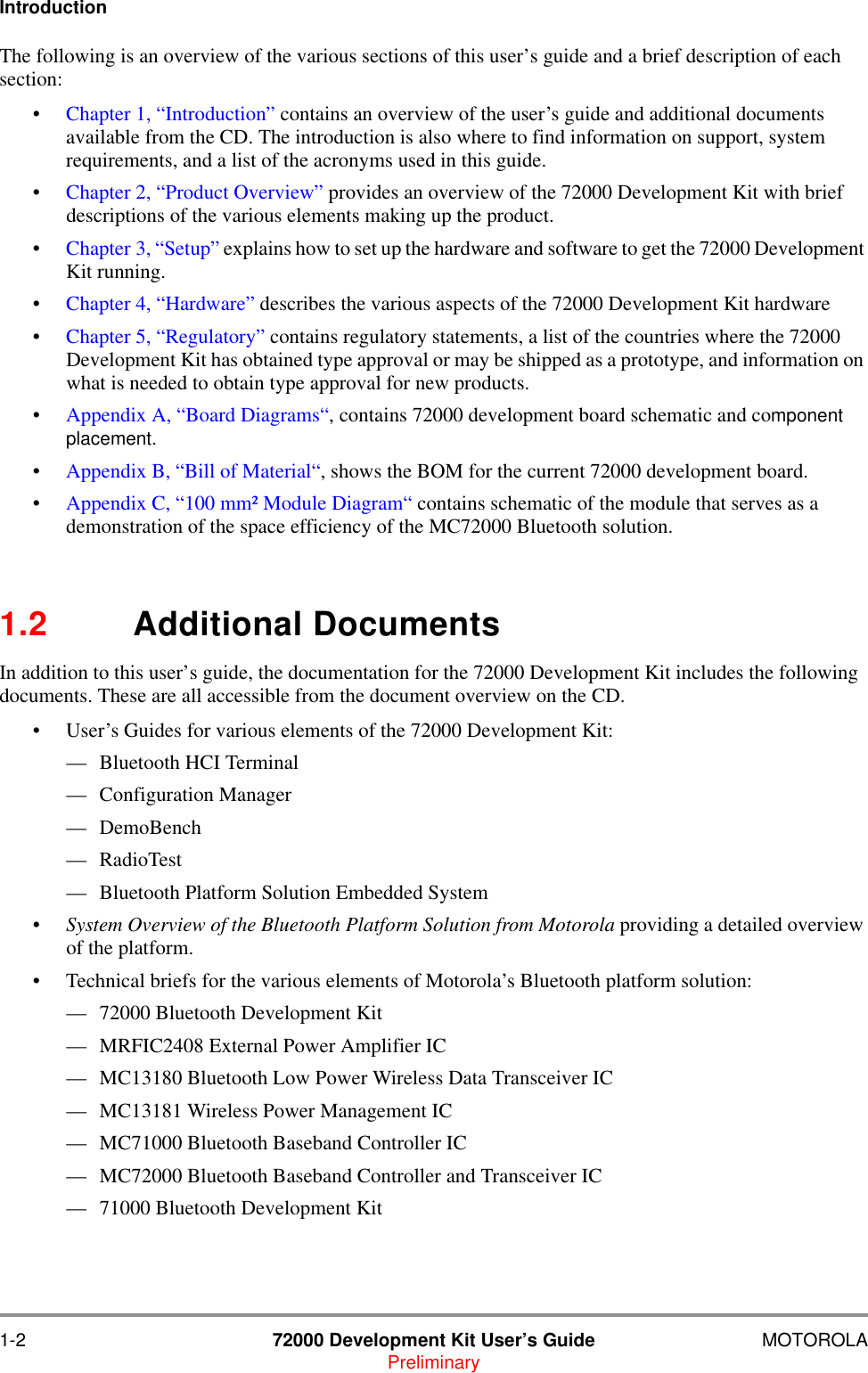 1-2 72000 Development Kit User&rsquo;s Guide MOTOROLAPreliminaryIntroductionThe following is an overview of the various sections of this user&rsquo;s guide and a brief description of each section:&bull;Chapter 1, &ldquo;Introduction&rdquo; contains an overview of the user&rsquo;s guide and additional documents available from the CD. The introduction is also where to find information on support, system requirements, and a list of the acronyms used in this guide. &bull;Chapter 2, &ldquo;Product Overview&rdquo; provides an overview of the 72000 Development Kit with brief descriptions of the various elements making up the product. &bull;Chapter 3, &ldquo;Setup&rdquo; explains how to set up the hardware and software to get the 72000 Development Kit running.&bull;Chapter 4, &ldquo;Hardware&rdquo; describes the various aspects of the 72000 Development Kit hardware&bull;Chapter 5, &ldquo;Regulatory&rdquo; contains regulatory statements, a list of the countries where the 72000 Development Kit has obtained type approval or may be shipped as a prototype, and information on what is needed to obtain type approval for new products.&bull;Appendix A, &ldquo;Board Diagrams&ldquo;, contains 72000 development board schematic and component placement.&bull;Appendix B, &ldquo;Bill of Material&ldquo;, shows the BOM for the current 72000 development board.&bull;Appendix C, &ldquo;100 mm&sup2; Module Diagram&ldquo; contains schematic of the module that serves as a demonstration of the space efficiency of the MC72000 Bluetooth solution.1.2 Additional DocumentsIn addition to this user&rsquo;s guide, the documentation for the 72000 Development Kit includes the following documents. These are all accessible from the document overview on the CD.&bull; User&rsquo;s Guides for various elements of the 72000 Development Kit:&mdash; Bluetooth HCI Terminal &mdash; Configuration Manager &mdash; DemoBench &mdash; RadioTest&mdash; Bluetooth Platform Solution Embedded System&bull; System Overview of the Bluetooth Platform Solution from Motorola providing a detailed overview of the platform.&bull; Technical briefs for the various elements of Motorola&rsquo;s Bluetooth platform solution:&mdash; 72000 Bluetooth Development Kit&mdash; MRFIC2408 External Power Amplifier IC&mdash; MC13180 Bluetooth Low Power Wireless Data Transceiver IC&mdash; MC13181 Wireless Power Management IC&mdash; MC71000 Bluetooth Baseband Controller IC&mdash; MC72000 Bluetooth Baseband Controller and Transceiver IC&mdash; 71000 Bluetooth Development Kit