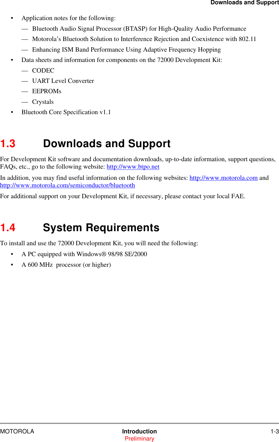 Downloads and SupportMOTOROLA Introduction 1-3Preliminary&bull; Application notes for the following:&mdash; Bluetooth Audio Signal Processor (BTASP) for High-Quality Audio Performance&mdash; Motorola&rsquo;s Bluetooth Solution to Interference Rejection and Coexistence with 802.11&mdash; Enhancing ISM Band Performance Using Adaptive Frequency Hopping&bull; Data sheets and information for components on the 72000 Development Kit:&mdash; CODEC &mdash; UART Level Converter&mdash; EEPROMs&mdash; Crystals&bull; Bluetooth Core Specification v1.11.3 Downloads and SupportFor Development Kit software and documentation downloads, up-to-date information, support questions, FAQs, etc., go to the following website: http://www.btpo.netIn addition, you may find useful information on the following websites: http://www.motorola.com and http://www.motorola.com/semiconductor/bluetoothFor additional support on your Development Kit, if necessary, please contact your local FAE.  1.4 System RequirementsTo install and use the 72000 Development Kit, you will need the following:&bull; A PC equipped with Windows&reg; 98/98 SE/2000&bull; A 600 MHz  processor (or higher)