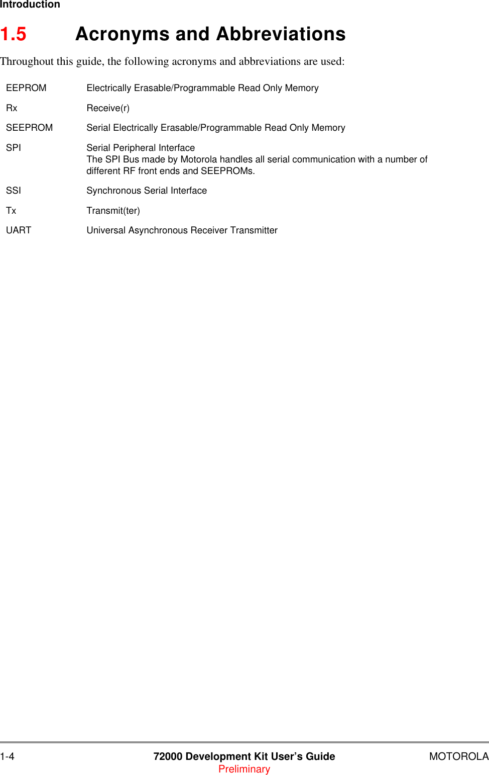 1-4 72000 Development Kit User&rsquo;s Guide MOTOROLAPreliminaryIntroduction1.5 Acronyms and AbbreviationsThroughout this guide, the following acronyms and abbreviations are used:EEPROM Electrically Erasable/Programmable Read Only MemoryRx Receive(r)SEEPROM Serial Electrically Erasable/Programmable Read Only MemorySPI Serial Peripheral InterfaceThe SPI Bus made by Motorola handles all serial communication with a number of different RF front ends and SEEPROMs.SSI Synchronous Serial InterfaceTx Transmit(ter)UART Universal Asynchronous Receiver Transmitter 