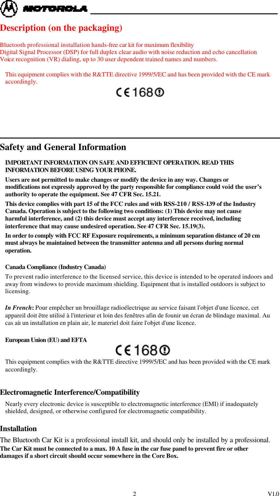  2 V1.0 Description (on the packaging)  Bluetooth professional installation hands-free car kit for maximum flexibility Digital Signal Processor (DSP) for full duplex clear audio with noise reduction and echo cancellation Voice recognition (VR) dialing, up to 30 user dependent trained names and numbers.  This equipment complies with the R&amp;TTE directive 1999/5/EC and has been provided with the CE mark accordingly.                  Safety and General Information IMPORTANT INFORMATION ON SAFE AND EFFICIENT OPERATION. READ THIS INFORMATION BEFORE USING YOUR PHONE. Users are not permitted to make changes or modify the device in any way. Changes or modifications not expressly approved by the party responsible for compliance could void the user&rsquo;s authority to operate the equipment. See 47 CFR Sec. 15.21. This device complies with part 15 of the FCC rules and with RSS-210 / RSS-139 of the Industry Canada. Operation is subject to the following two conditions: (1) This device may not cause harmful interference, and (2) this device must accept any interference received, including interference that may cause undesired operation. See 47 CFR Sec. 15.19(3).  In order to comply with FCC RF Exposure requirements, a minimum separation distance of 20 cm must always be maintained between the transmitter antenna and all persons during normal operation.  Canada Compliance (Industry Canada) To prevent radio interference to the licensed service, this device is intended to be operated indoors and away from windows to provide maximum shielding. Equipment that is installed outdoors is subject to licensing.  In French: Pour emp&ecirc;cher un brouillage radio&eacute;lectrique au service faisant l'objet d'une licence, cet appareil doit &ecirc;tre utilis&eacute; &agrave; l'interieur et loin des fen&ecirc;tres afin de founir un &eacute;cran de blindage maximal. Au cas a&ugrave; un installation en plain air, le materiel doit faire l'objet d'une licence.  European Union (EU) and EFTA  This equipment complies with the R&amp;TTE directive 1999/5/EC and has been provided with the CE mark accordingly.  Electromagnetic Interference/Compatibility Nearly every electronic device is susceptible to electromagnetic interference (EMI) if inadequately shielded, designed, or otherwise configured for electromagnetic compatibility. Installation The Bluetooth Car Kit is a professional install kit, and should only be installed by a professional. The Car Kit must be connected to a max. 10 A fuse in the car fuse panel to prevent fire or other damages if a short circuit should occur somewhere in the Core Box. 