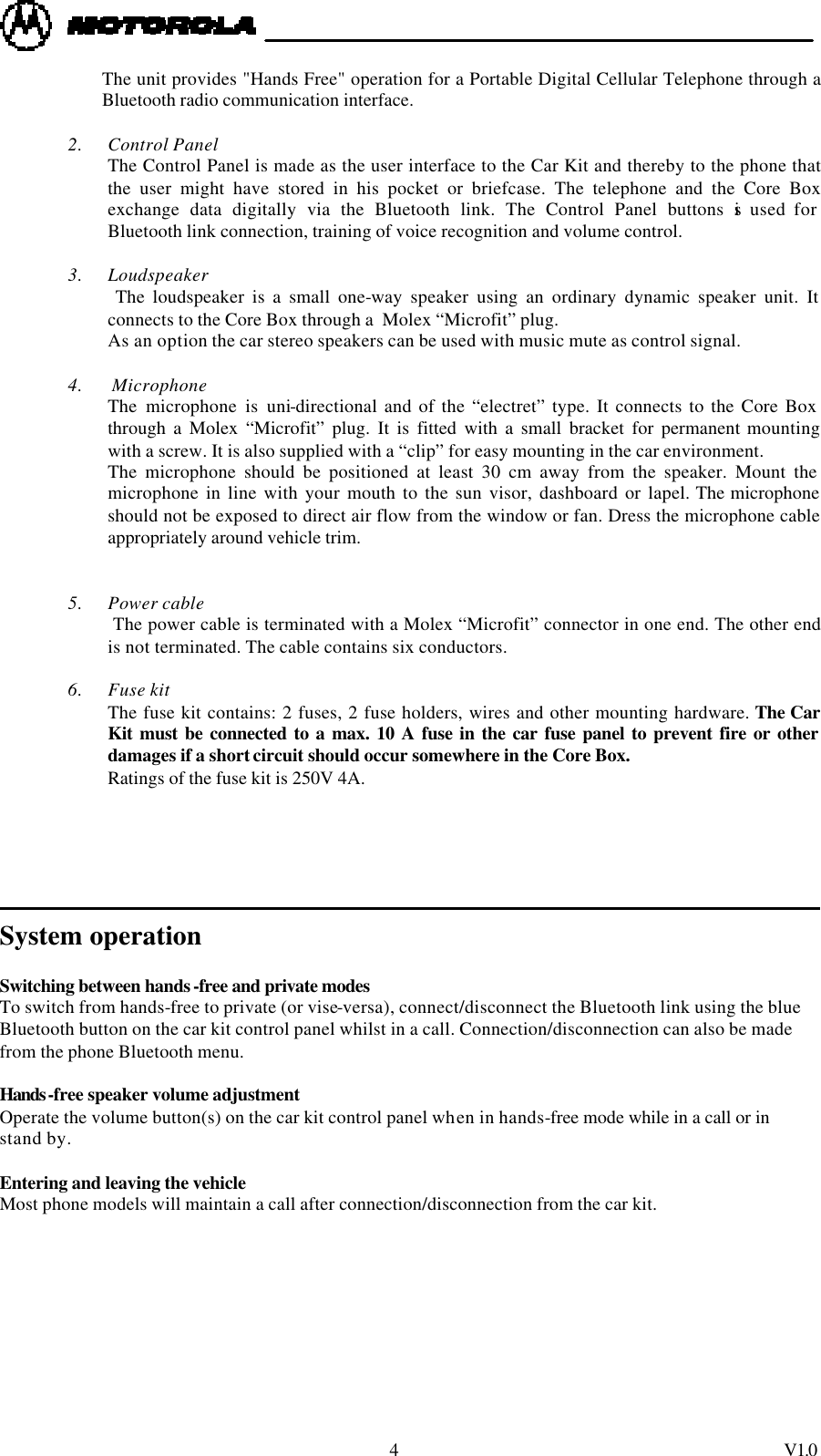  4 V1.0 The unit provides "Hands Free" operation for a Portable Digital Cellular Telephone through a Bluetooth radio communication interface.   2. Control Panel The Control Panel is made as the user interface to the Car Kit and thereby to the phone that the user might have stored in his pocket or briefcase. The telephone and the Core Box exchange data digitally via the Bluetooth link. The Control Panel buttons is used for Bluetooth link connection, training of voice recognition and volume control.  3. Loudspeaker  The loudspeaker is a small one-way speaker using an ordinary dynamic speaker unit. It connects to the Core Box through a  Molex &ldquo;Microfit&rdquo; plug. As an option the car stereo speakers can be used with music mute as control signal.  4.  Microphone The microphone is uni-directional and of the &ldquo;electret&rdquo; type. It connects to the Core Box through a Molex &ldquo;Microfit&rdquo; plug. It is fitted with a small bracket for permanent mounting with a screw. It is also supplied with a &ldquo;clip&rdquo; for easy mounting in the car environment. The microphone should be positioned at least 30 cm away from the speaker. Mount the microphone in line with your mouth to the sun visor, dashboard or lapel. The microphone should not be exposed to direct air flow from the window or fan. Dress the microphone cable appropriately around vehicle trim.   5. Power cable  The power cable is terminated with a Molex &ldquo;Microfit&rdquo; connector in one end. The other end is not terminated. The cable contains six conductors.  6. Fuse kit The fuse kit contains: 2 fuses, 2 fuse holders, wires and other mounting hardware. The Car Kit must be connected to a max. 10 A fuse in the car fuse panel to prevent fire or other damages if a short circuit should occur somewhere in the Core Box.  Ratings of the fuse kit is 250V 4A.                  System operation  Switching between hands-free and private modes To switch from hands-free to private (or vise-versa), connect/disconnect the Bluetooth link using the blue Bluetooth button on the car kit control panel whilst in a call. Connection/disconnection can also be made from the phone Bluetooth menu.     Hands-free speaker volume adjustment Operate the volume button(s) on the car kit control panel when in hands-free mode while in a call or in stand by.    Entering and leaving the vehicle Most phone models will maintain a call after connection/disconnection from the car kit.  