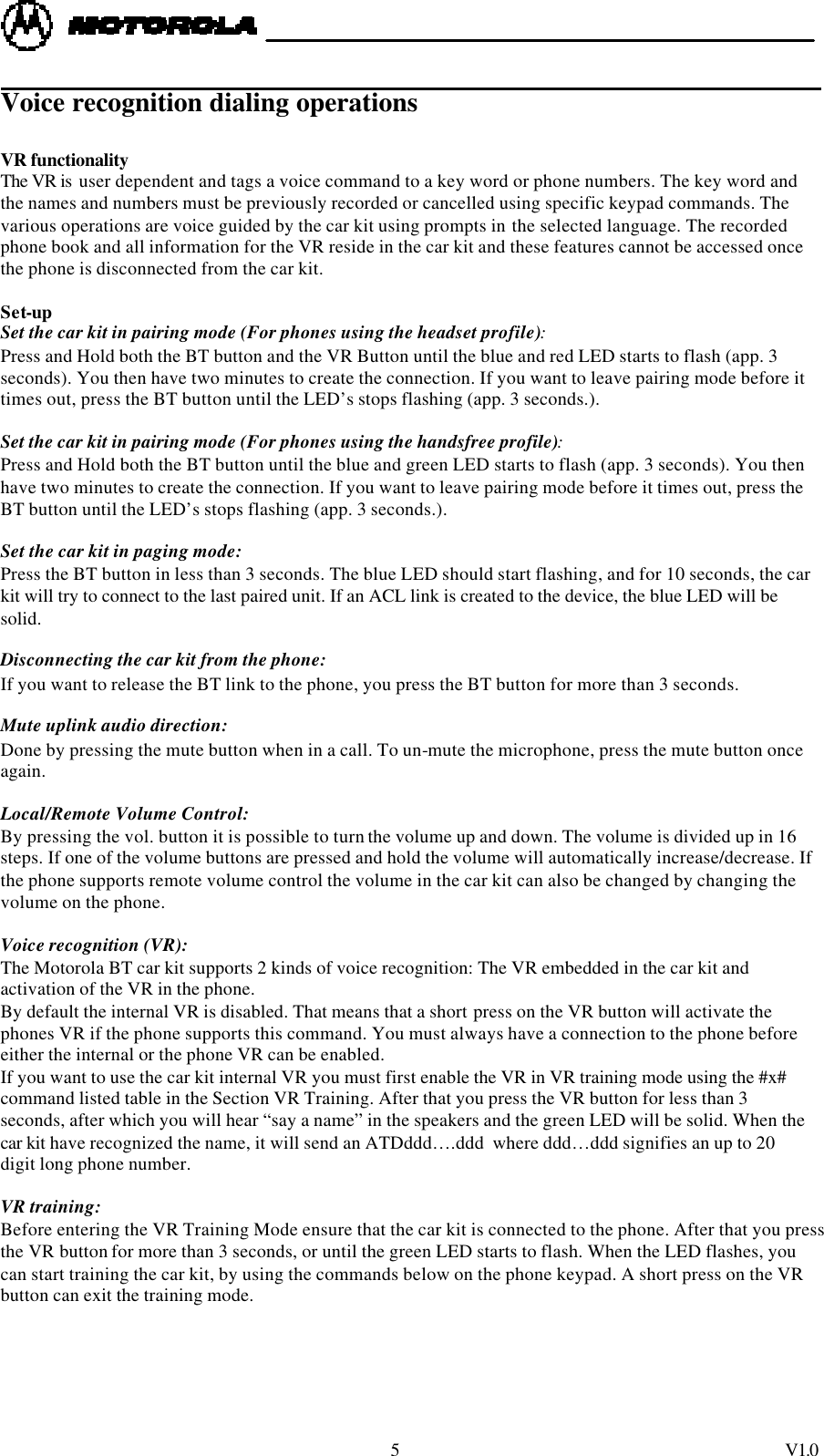  5 V1.0              Voice recognition dialing operations  VR functionality The VR is  user dependent and tags a voice command to a key word or phone numbers. The key word and the names and numbers must be previously recorded or cancelled using specific keypad commands. The various operations are voice guided by the car kit using prompts in the selected language. The recorded phone book and all information for the VR reside in the car kit and these features cannot be accessed once the phone is disconnected from the car kit.  Set-up Set the car kit in pairing mode (For phones using the headset profile):  Press and Hold both the BT button and the VR Button until the blue and red LED starts to flash (app. 3 seconds). You then have two minutes to create the connection. If you want to leave pairing mode before it times out, press the BT button until the LED&rsquo;s stops flashing (app. 3 seconds.).  Set the car kit in pairing mode (For phones using the handsfree profile):  Press and Hold both the BT button until the blue and green LED starts to flash (app. 3 seconds). You then have two minutes to create the connection. If you want to leave pairing mode before it times out, press the BT button until the LED&rsquo;s stops flashing (app. 3 seconds.).  Set the car kit in paging mode:  Press the BT button in less than 3 seconds. The blue LED should start flashing, and for 10 seconds, the car kit will try to connect to the last paired unit. If an ACL link is created to the device, the blue LED will be solid.   Disconnecting the car kit from the phone:  If you want to release the BT link to the phone, you press the BT button for more than 3 seconds.  Mute uplink audio direction:  Done by pressing the mute button when in a call. To un-mute the microphone, press the mute button once again.   Local/Remote Volume Control:  By pressing the vol. button it is possible to turn the volume up and down. The volume is divided up in 16 steps. If one of the volume buttons are pressed and hold the volume will automatically increase/decrease. If the phone supports remote volume control the volume in the car kit can also be changed by changing the volume on the phone.  Voice recognition (VR):   The Motorola BT car kit supports 2 kinds of voice recognition: The VR embedded in the car kit and activation of the VR in the phone.  By default the internal VR is disabled. That means that a short press on the VR button will activate the phones VR if the phone supports this command. You must always have a connection to the phone before either the internal or the phone VR can be enabled. If you want to use the car kit internal VR you must first enable the VR in VR training mode using the #x# command listed table in the Section VR Training. After that you press the VR button for less than 3 seconds, after which you will hear &ldquo;say a name&rdquo; in the speakers and the green LED will be solid. When the car kit have recognized the name, it will send an ATDddd&hellip;.ddd  where ddd&hellip;ddd signifies an up to 20 digit long phone number.  VR training:  Before entering the VR Training Mode ensure that the car kit is connected to the phone. After that you press the VR button for more than 3 seconds, or until the green LED starts to flash. When the LED flashes, you can start training the car kit, by using the commands below on the phone keypad. A short press on the VR button can exit the training mode.    
