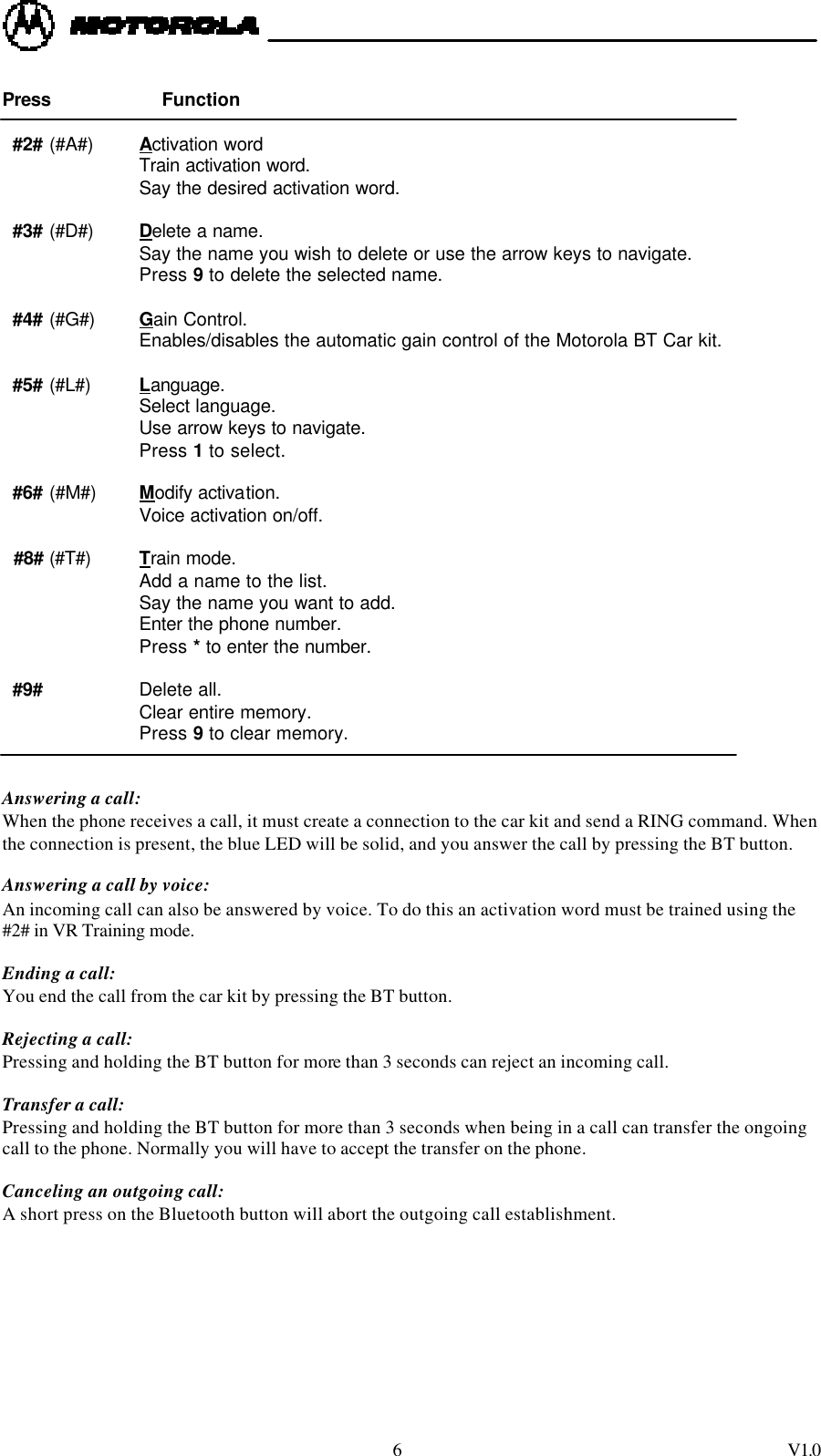  6 V1.0  Press                  Function       #2# (#A#) Activation word              Train activation word.              Say the desired activation word.    #3# (#D#) Delete a name.              Say the name you wish to delete or use the arrow keys to navigate.              Press 9 to delete the selected name.    #4# (#G#) Gain Control.              Enables/disables the automatic gain control of the Motorola BT Car kit.    #5# (#L#) Language.   Select language.   Use arrow keys to navigate.  Press 1 to select.    #6# (#M#) Modify activation.   Voice activation on/off.    #8# (#T#) Train mode.  Add a name to the list.  Say the name you want to add.  Enter the phone number.  Press * to enter the number.    #9#     Delete all.  Clear entire memory.   Press 9 to clear memory.   Answering a call:  When the phone receives a call, it must create a connection to the car kit and send a RING command. When the connection is present, the blue LED will be solid, and you answer the call by pressing the BT button.   Answering a call by voice: An incoming call can also be answered by voice. To do this an activation word must be trained using the #2# in VR Training mode.  Ending a call: You end the call from the car kit by pressing the BT button.  Rejecting a call: Pressing and holding the BT button for more than 3 seconds can reject an incoming call.     Transfer a call: Pressing and holding the BT button for more than 3 seconds when being in a call can transfer the ongoing call to the phone. Normally you will have to accept the transfer on the phone.     Canceling an outgoing call: A short press on the Bluetooth button will abort the outgoing call establishment. 