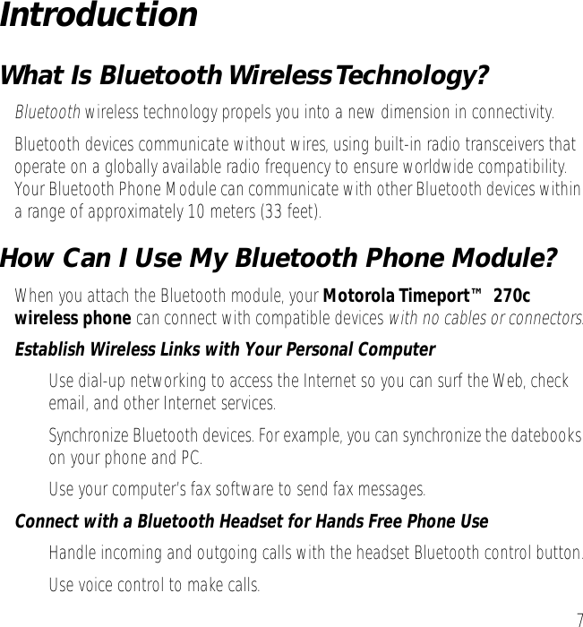  7 Introduction What Is Bluetooth Wireless Technology? Bluetooth  wireless technology propels you into a new dimension in connectivity.Bluetooth devices communicate without wires, using built-in radio transceivers that operate on a globally available radio frequency to ensure worldwide compatibility. Your Bluetooth Phone Module can communicate with other Bluetooth devices within a range of approximately 10 meters (33 feet). How Can I Use My Bluetooth Phone Module? When you attach the Bluetooth module, your  Motorola Timeport&trade; 270c wireless phone  can connect with compatible devices  with no cables or connectors . Establish Wireless Links with Your Personal Computer &bull; Use dial-up networking to access the Internet so you can surf the Web, check email, and other Internet services.&bull; Synchronize Bluetooth devices. For example, you can synchronize the datebooks on your phone and PC.&bull; Use your computer&rsquo;s fax software to send fax messages. Connect with a Bluetooth Headset for Hands Free Phone Use &bull; Handle incoming and outgoing calls with the headset Bluetooth control button.&bull; Use voice control to make calls. 