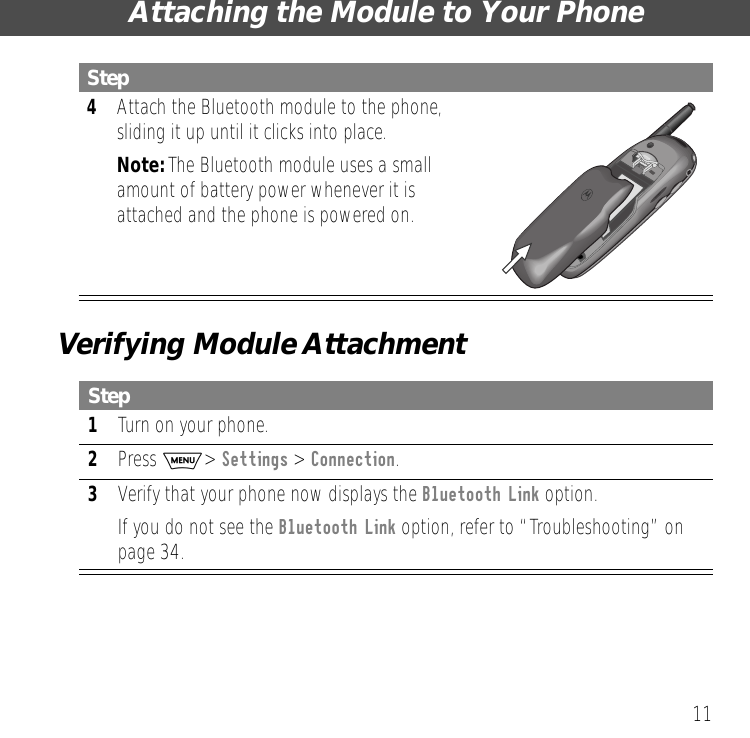  11 Attaching the Module to Your PhoneVerifying Module Attachment 4 Attach the Bluetooth module to the phone, sliding it up until it clicks into place. Note:  The Bluetooth module uses a small amount of battery power whenever it is attached and the phone is powered on. Step 1 Turn on your phone. 2 Press  M >  Settings  >  Connection . 3 Verify that your phone now displays the Bluetooth Link option.If you do not see the Bluetooth Link option, refer to &ldquo;Troubleshooting&rdquo; on page 34.Step