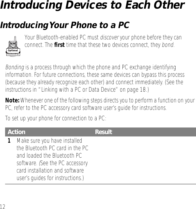 12Introducing Devices to Each OtherIntroducing Your Phone to a PCYour Bluetooth-enabled PC must discover your phone before they can connect. The ﬁrst time that these two devices connect, they bond.Bonding is a process through which the phone and PC exchange identifying information. For future connections, these same devices can bypass this process (because they already recognize each other) and connect immediately. (See the instructions in &ldquo;Linking with a PC or Data Device&rdquo; on page 18.)Note: Whenever one of the following steps directs you to perform a function on your PC, refer to the PC accessory card software user&rsquo;s guide for instructions.To set up your phone for connection to a PC:Action Result1Make sure you have installed the Bluetooth PC card in the PC and loaded the Bluetooth PC software. (See the PC accessory card installation and software user&rsquo;s guides for instructions.)