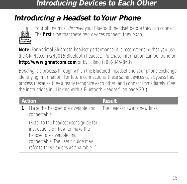15Introducing Devices to Each OtherIntroducing a Headset to Your PhoneYour phone must discover your Bluetooth headset before they can connect. The ﬁrst time that these two devices connect, they bond.Note: For optimal Bluetooth headset performance, it is recommended that you use the GN Netcom GN9015 Bluetooth headset.  Purchase information can be found on http://www.gnnetcom.com or by calling (800)-345-8639.Bonding is a process through which the Bluetooth headset and your phone exchange identifying information. For future connections, these same devices can bypass this process (because they already recognize each other) and connect immediately. (See the instructions in &ldquo;Linking with a Bluetooth Headset&rdquo; on page 20.)Action Result1Make the headset discoverable and connectable.(Refer to the headset user&rsquo;s guide for instructions on how to make the headset discoverable and connectable. The user&rsquo;s guide may refer to these modes as &ldquo;pairable.&rdquo;)The headset awaits new links.