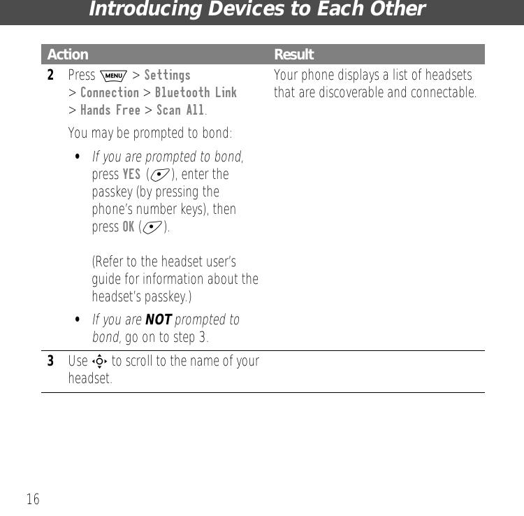 Introducing Devices to Each Other162Press M > Settings > Connection > Bluetooth Link > Hands Free > Scan All.You may be prompted to bond:&bull;If you are prompted to bond, press YES (+), enter the passkey (by pressing the phone&rsquo;s number keys), then press OK (+).(Refer to the headset user&rsquo;s guide for information about the headset&rsquo;s passkey.)&bull;If you are NOT prompted to bond, go on to step 3.Your phone displays a list of headsets that are discoverable and connectable.3Use S to scroll to the name of your headset.Action Result