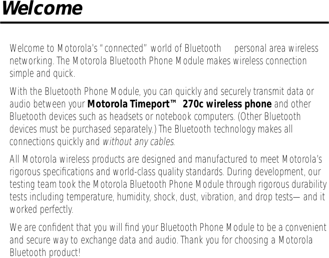  Welcome Welcome to Motorola&rsquo;s &ldquo;connected&rdquo; world of Bluetooth&trade; personal area wireless networking. The Motorola Bluetooth Phone Module makes wireless connection simple and quick.With the Bluetooth Phone Module, you can quickly and securely transmit data or audio between your  Motorola Timeport&trade; 270c wireless phone  and other Bluetooth devices such as headsets or notebook computers. (Other Bluetooth devices must be purchased separately.) The Bluetooth technology makes all connections quickly and  without any cables .All Motorola wireless products are designed and manufactured to meet Motorola&rsquo;s rigorous speciﬁcations and world-class quality standards. During development, our testing team took the Motorola Bluetooth Phone Module through rigorous durability tests including temperature, humidity, shock, dust, vibration, and drop tests&mdash;and it worked perfectly.We are conﬁdent that you will ﬁnd your Bluetooth Phone Module to be a convenient and secure way to exchange data and audio. Thank you for choosing a Motorola Bluetooth product!