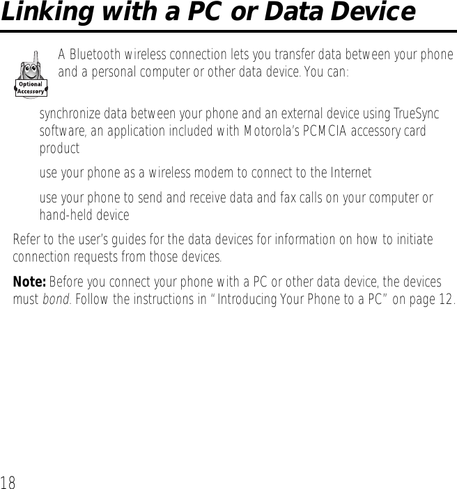 18Linking with a PC or Data DeviceA Bluetooth wireless connection lets you transfer data between your phone and a personal computer or other data device. You can:&bull; synchronize data between your phone and an external device using TrueSync&trade; software, an application included with Motorola&rsquo;s PCMCIA accessory card product&bull; use your phone as a wireless modem to connect to the Internet&bull; use your phone to send and receive data and fax calls on your computer or hand-held deviceRefer to the user&rsquo;s guides for the data devices for information on how to initiate connection requests from those devices.Note: Before you connect your phone with a PC or other data device, the devices must bond. Follow the instructions in &ldquo;Introducing Your Phone to a PC&rdquo; on page 12.