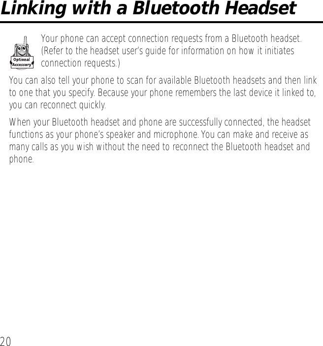 20Linking with a Bluetooth HeadsetYour phone can accept connection requests from a Bluetooth headset. (Refer to the headset user&rsquo;s guide for information on how it initiates connection requests.)You can also tell your phone to scan for available Bluetooth headsets and then link to one that you specify. Because your phone remembers the last device it linked to, you can reconnect quickly. When your Bluetooth headset and phone are successfully connected, the headset functions as your phone&rsquo;s speaker and microphone. You can make and receive as many calls as you wish without the need to reconnect the Bluetooth headset and phone.