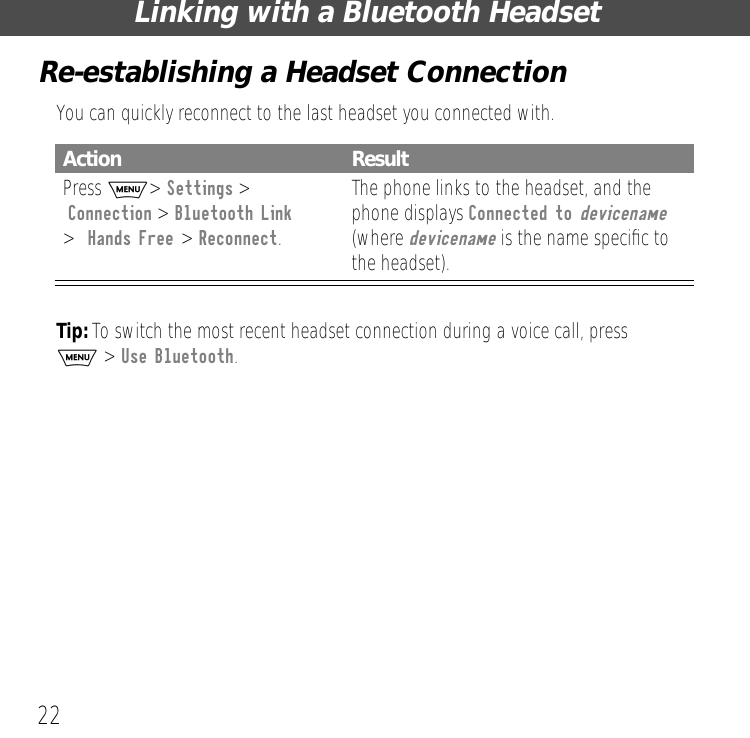 Linking with a Bluetooth Headset22Re-establishing a Headset ConnectionYou can quickly reconnect to the last headset you connected with.Tip: To switch the most recent headset connection during a voice call, press M > Use Bluetooth.Action ResultPress M> Settings > Connection > Bluetooth Link>  Hands Free > Reconnect.The phone links to the headset, and the phone displays Connected to devicename (where devicename is the name speciﬁc to the headset).