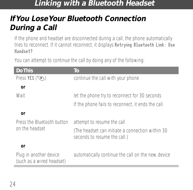 Linking with a Bluetooth Headset24If You Lose Your Bluetooth Connection During a CallIf the phone and headset are disconnected during a call, the phone automatically tries to reconnect. If it cannot reconnect, it displays Retrying Bluetooth Link: Use Handset?.You can attempt to continue the call by doing any of the following:Do This ToPress YES (-)  continue the call with your phoneorWait let the phone try to reconnect for 30 secondsIf the phone fails to reconnect, it ends the call.orPress the Bluetooth button on the headset attempt to resume the call(The headset can initiate a connection within 30 seconds to resume the call.)orPlug in another device (such as a wired headset) automatically continue the call on the new device