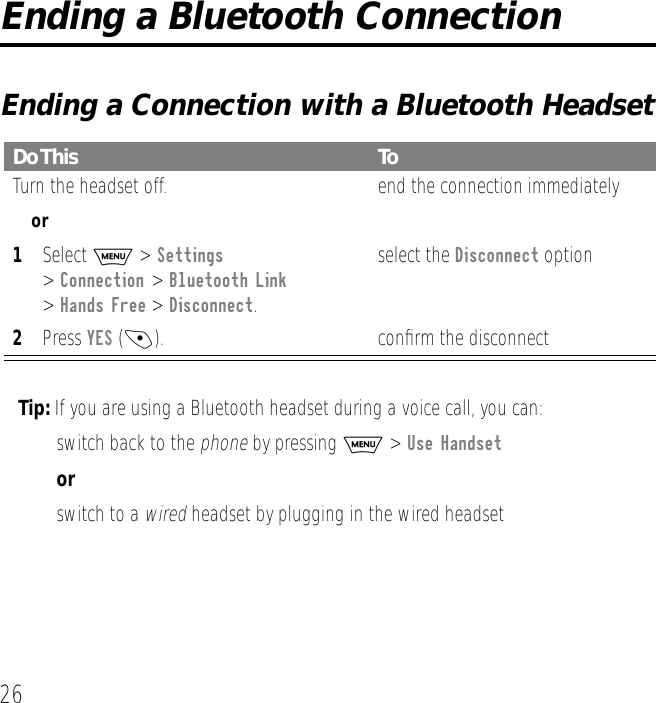 26Ending a Bluetooth ConnectionEnding a Connection with a Bluetooth HeadsetTip: If you are using a Bluetooth headset during a voice call, you can:&bull; switch back to the phone by pressing M > Use Handsetor&bull; switch to a wired headset by plugging in the wired headsetDo This ToTurn the headset off. end the connection immediatelyor1Select M > Settings> Connection > Bluetooth Link > Hands Free > Disconnect. 2Press YES (-).select the Disconnect optionconﬁrm the disconnect