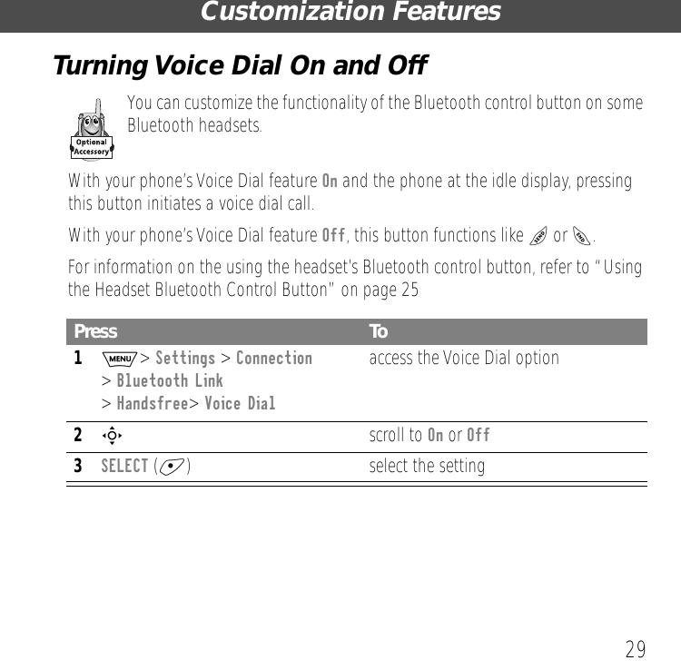 29Customization FeaturesTurning Voice Dial On and OffYou can customize the functionality of the Bluetooth control button on some Bluetooth headsets.With your phone&rsquo;s Voice Dial feature On and the phone at the idle display, pressing this button initiates a voice dial call. With your phone&rsquo;s Voice Dial feature Off, this button functions like N or O. For information on the using the headset&rsquo;s Bluetooth control button, refer to &ldquo;Using the Headset Bluetooth Control Button&rdquo; on page 25Press To1M> Settings > Connection> Bluetooth Link > Handsfree> Voice Dialaccess the Voice Dial option2S scroll to On or Off3SELECT (+) select the setting