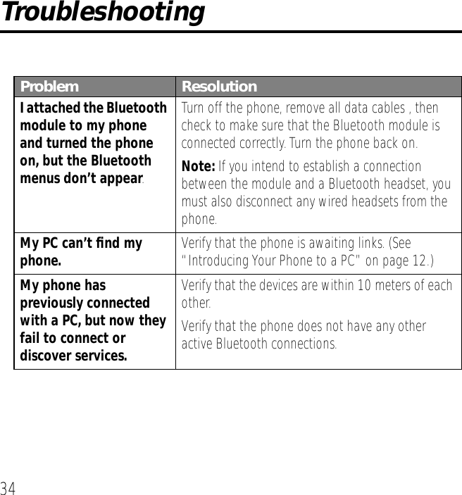 34TroubleshootingProblem ResolutionI attached the Bluetooth module to my phone and turned the phone on, but the Bluetooth menus don&rsquo;t appear.Turn off the phone, remove all data cables , then check to make sure that the Bluetooth module is connected correctly. Turn the phone back on. Note: If you intend to establish a connection between the module and a Bluetooth headset, you must also disconnect any wired headsets from the phone.My PC can&rsquo;t ﬁnd my phone. Verify that the phone is awaiting links. (See &ldquo;Introducing Your Phone to a PC&rdquo; on page 12.)My phone has previously connected with a PC, but now they fail to connect or discover services.Verify that the devices are within 10 meters of each other.Verify that the phone does not have any other active Bluetooth connections.