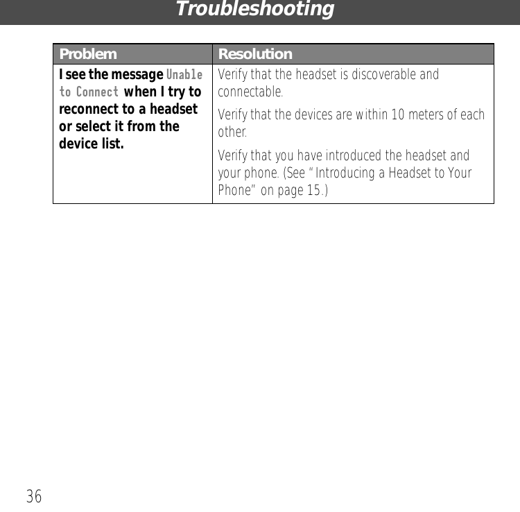 Troubleshooting36I see the message Unable to Connect when I try to reconnect to a headset or select it from the device list.Verify that the headset is discoverable and connectable.Verify that the devices are within 10 meters of each other.Verify that you have introduced the headset and your phone. (See &ldquo;Introducing a Headset to Your Phone&rdquo; on page 15.)Problem Resolution